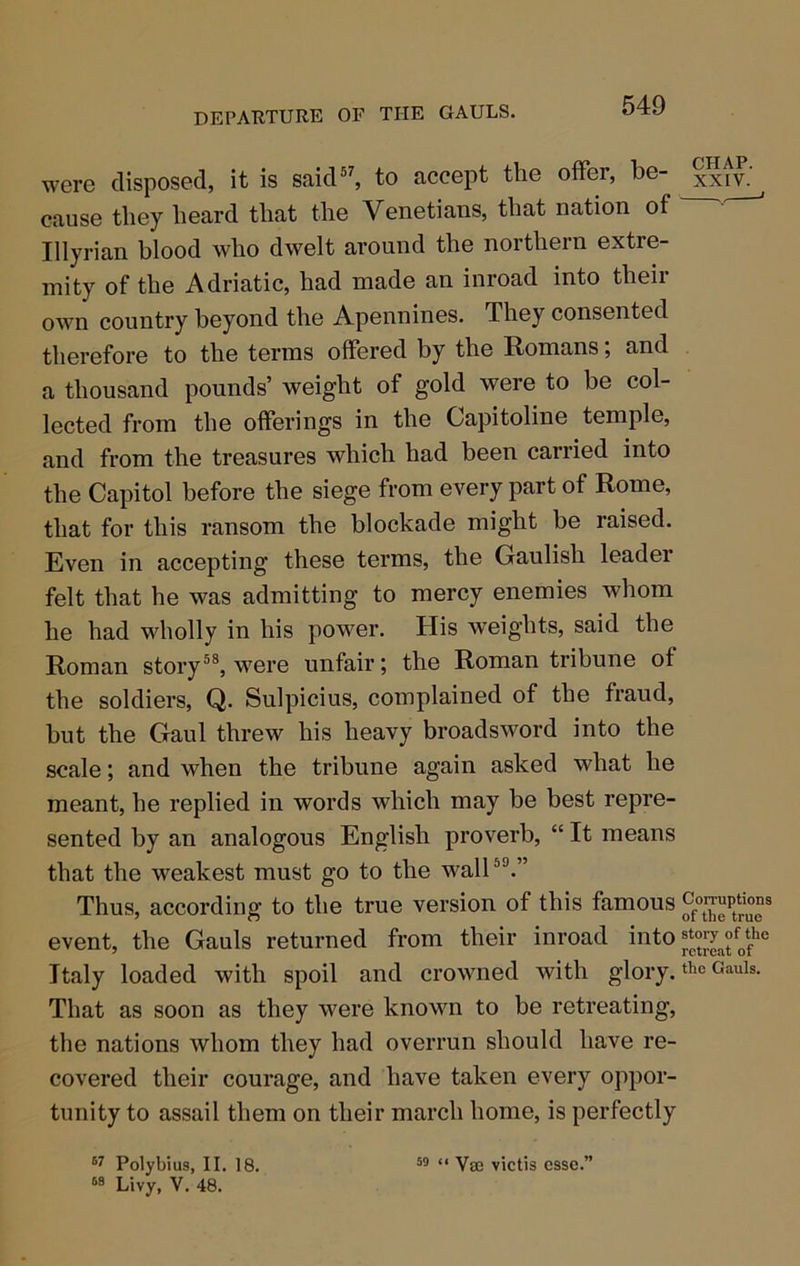 were disposed, it is said®^ to accept the offer, be- xxtv.' cause they heard that the Venetians, that nation of • Illyrian blood who dwelt around the northern extre- mity of the Adriatic, had made an inroad into their own country beyond the Apennines. They consented therefore to the terms offered by the Romans; and a thousand pounds’ weight of gold were to be col- lected from the offerings in the Capitoline temple, and from the treasures which had been carried into the Capitol before the siege from every part of Rome, that for this ransom the blockade might be raised. Even in accepting these terms, the Gaulish leader felt that he was admitting to mercy enemies whom he had wholly in his power. His weights, said the Roman story®®, were unfair; the Roman tribune of the soldiers, Q. Sulpicius, complained of the fraud, but the Gaul threw his heavy broadsword into the scale; and when the tribune again asked what he meant, he replied in words which may be best repre- sented by an analogous English proverb, “ It means that the weakest must go to the wall®®.” Thus, according to the true version of this famous event, the Gauls returned from their inroad into Italy loaded with spoil and crowned with glory. Cauis. That as soon as they were known to be retreating, the nations whom they had overrun should have re- covered their courage, and have taken every oppor- tunity to assail them on their march home, is perfectly Polybius, II. 18. Livy, V. 48. 59 <i Ysj2 victis esse.”