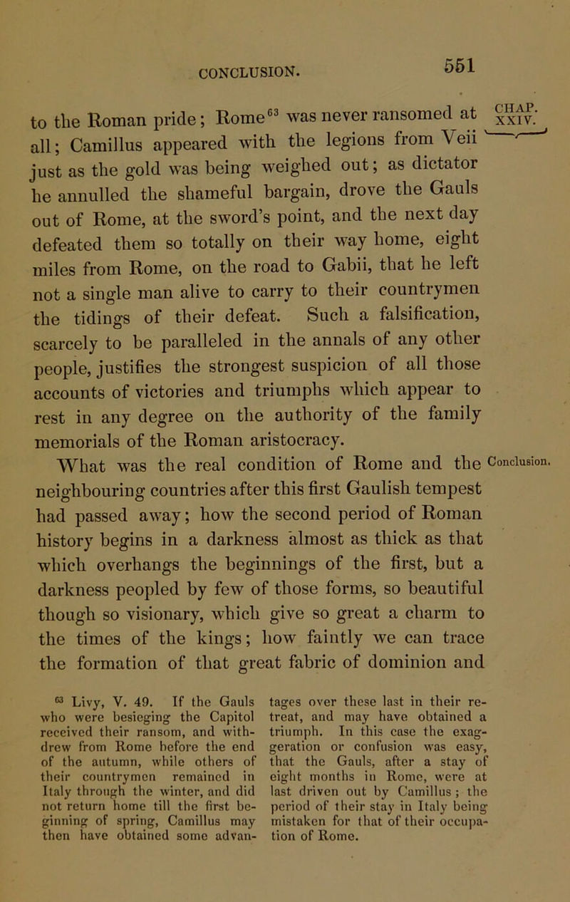 CONCLUSION. 561 to the Roman pride; Rome®® was never ransomed at xxtv.’ all; Camillus appeared with the legions from Veii ' * just as the gold was being weighed out; as dictator he annulled the shameful bargain, drove the Gauls out of Rome, at the sword’s point, and the next day defeated them so totally on their way home, eight miles from Rome, on the road to Gabii, that he left not a single man alive to carry to their countrymen the tidings of their defeat. Such a falsification, scarcely to be paralleled in the annals of any other people, justifies the strongest suspicion of all those accounts of victories and triumphs which appear to rest in any degree on the authority of the family memorials of the Roman aristocracy. What was the real condition of Rome and the Conclusion, neighbouring countries after this first Gaulish tempest had passed away; how the second period of Roman history begins in a darkness almost as thick as that which overhangs the beginnings of the first, but a darkness peopled by few of those forms, so beautiful though so visionary, which give so great a charm to the times of the kings; how faintly we can trace the formation of that great fabric of dominion and “ Livy, V. 49. If the Gauls tages over these last in their re- who were besieging the Capitol treat, and may have obtained a received their ransom, and with- triumph. In this case the exag- drew from Rome before the end geration or confusion was easy, of the autumn, while others of that the Gauls, after a stay of their countrymen remained in eight months in Romo, were at Italy through the winter, and did last driven out by Camillus; the not return home till the first be- period of their stay in Italy being ginning of spring, Camillus may mistaken for that of their occuj)a- then have obtained some ad van- tion of Rome.