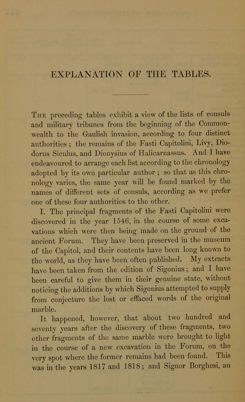 EXPLANATION OF THE TABLES. The preceding tables exhibit a view of the lists of consuls and military tribunes from the beginning of the Common- wealth to the Gaulish invasion, according to four distinct authorities ; the remains of the Fasti Oapitolini, Livy, Dio- dorus Siculus, and Dionysius of Halicarnassus. And I have endeavoured to arrange each list according to the chronology adopted by its own particular author ; so that as this chro- nology varies, the same year will be found mai'ked by the names of different sets of consuls, according as w’e prefer one of these four authorities to the other. I. The principal fragments of the Fasti Capitolini were discovered in the year 154-6, in the course of some exca- vations which were then being made on the ground of the ancient Forum. They have been preserved in the museum of the Capitol, and their contents have been long know’n to the w'orld, as they have been often published. My extracts have been taken from the edition of Sigonius; and I have been careful to give them in their genuine state, without noticing the additions by w'hich Sigonius attempted to supply from conjecture the lost or effaced words of the original marble. It happened, however, that about tw'o hundred and seventy years after the discovery of these fragments, two other fragments of the same marble w'ere brought to light in the course of a new excavation in the Forum, on the very spot where the former remains had been found. This was in the years 1817 and 1818; and Signor Borghesi, an