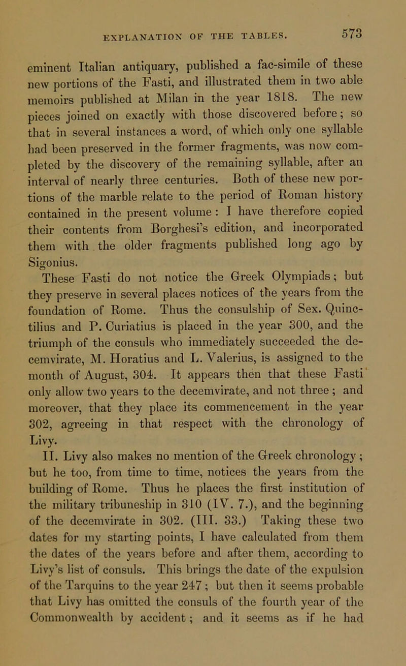 eminent Italian antiquary, published a fac-simile of these new portions of the Fasti, and illustrated them in two able memoirs published at Milan in the year 1818. The new pieces joined on exactly with those discovered before; so that in several instances a word, of which only one syllable had been preserved in the former fragments, was now com- pleted by the discovery of the remaining syllable, after an interval of nearly three centuries. Both of these new por- tions of the marble relate to the period of Roman history contained in the present volume : I have therefore copied their contents from Borghesi’s edition, and incorporated them with the older fragments published long ago by Sigonius. These Fasti do not notice the Greek Olympiads; but they preserve in several places notices of the years from the foundation of Rome. Thus the consulship of Sex. Quinc- tilius and P. Curiatius is placed in the year 300, and the triumph of the consuls who immediately succeeded the de- cemvirate, M. Horatius and L. Valerius, is assigned to the month of August, 304. It appears then that these Fasti' only allow two years to the decemvirate, and not three ; and moreover, that they place its commencement in the year 302, agreeing in that respect with the chronology of Livy. II. Livy also makes no mention of the Greek chronology ; but he too, from time to time, notices the years from the building of Rome. Thus he places the first institution of the military tribuneship in 310 (IV. 7.), and the beginning of the decemvirate in 302. (III. 33.) Taking these two dates for my starting points, I have calculated from them the dates of the years before and after them, according to Livy’s list of consuls. This brings the date of the expulsion of the Tarquins to the year 247 ; but then it seems probable that Livy has omitted the consuls of the fourth year of the Commonwealth by accident; and it seems as if he had