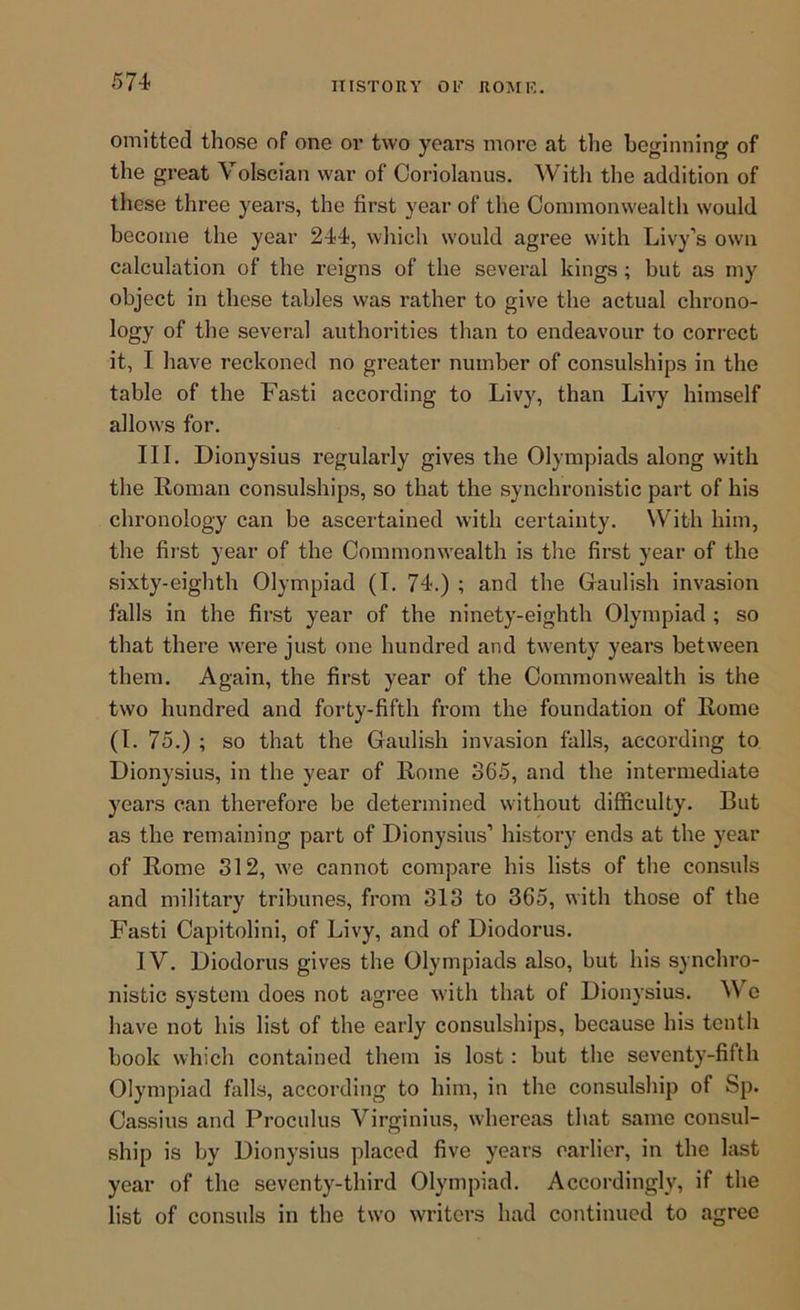 omitted those of one or two years more at the beginning of the great Volscian war of Ooriolanus. With the addition of these three years, the first year of the Commonwealth would become the year 244, which would agree with Livy’s own calculation of the reigns of the several kings; but as my object in these tables was rather to give the actual chrono- logy of the several authorities than to endeavour to correct it, I have reckoned no greater number of consulships in the table of the Fasti according to Livy, than Livy himself allows for. III, Dionysius regularly gives the Olympiads along with the Roman consulships, so that the synchronistic part of his chronology can be ascertained with certainty. With him, the fii'st year of the Commonwealth is the first year of the sixty-eighth Olympiad (I. 74.) ; and the Gaulish invasion falls in the first year of the ninety-eighth Olympiad ; so that there were just one hundred and twenty years between them. Again, the first year of the Commonwealth is the two hundred and forty-fifth from the foundation of Rome (I. 75.) ; so that the Gaulish invasion falls, according to Dionysius, in the year of Rome 365, and the intermediate years can therefore be determined without difficulty. But as the remaining part of Dionysius’ history ends at the year of Rome 312, we cannot compare his lists of the consuls and military tribunes, from 313 to 365, with those of the Fasti Capitolini, of Livy, and of Diodorus. IV. Diodorus gives the Olympiads also, but his synchro- nistic system does not agree with that of Dionysius. ^Ve have not his list of the early consulships, because his tenth book which contained them is lost: but the seventy-fifth Olympiad falls, according to him, in the consulship of Sp. Cassius and Proculus Virginius, whereas that same consul- ship is by Dionysius placed five years earlier, in the hist year of the seventy-third Olympiad. Accordingly, if the list of consuls in the two writers had continued to agree