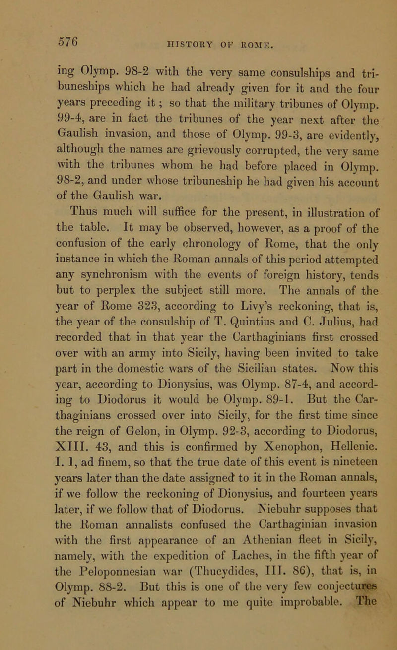 ing Olymp, 98-2 with the very same consulships and tri- buneships which he had already given for it and the four years preceding it; so that the military tribunes of Olymp. 99-4, are in fact the tribunes of the year next after the Gaulish invasion, and those of Olymp. 99-3, are evidently, although the names are grievously corrupted, the very same with the tribunes whom he had before placed in Olymp. 98-2, and under whose tribuneship he had given his account of the Gaulish war. Thus much will suffice for the present, in illustration of the table. It may be observed, however, as a proof of the confusion of the early chronology of Eome, that the only instance in which the Roman annals of this period attempted any synchronism with the events of foreign history, tends but to perplex the subject still more. The annals of the year of Rome 323, according to Livy’s reckoning, that is, the year of the consulship of T. Quintius and 0. Julius, had recorded that in that year the Carthaginians first crossed over with an army into Sicily, having been invited to take part in the domestic wars of the Sicilian states. Now this year, according to Dionysius, was Olymp. 87-4, and accord- ing to Diodorus it would be Olymp. 89-1. But the Car- thaginians crossed over into Sicily, for the first time since the reign of Gelon, in Olymp. 92-3, according to Diodorus, XIII. 43, and this is confirmed by Xenophon, Hellenic. I. 1, ad finem, so that the true date of this event is nineteen years later than the date assigned to it in the Roman annals, if we follow the reckoning of Dionysius, and fourteen years later, if we follow that of Diodorus. Niebuhr supposes that the Roman annalists confused the Carthaginian invasion with the first appearance of an Athenian fleet in Sicil)', namely, with the expedition of Laches, in the fifth year of the Peloponnesian war (Thucydides, III. 86), that is, in Olymp. 88-2. But this is one of the very few conjectures of Niebuhr which appear to me quite improbable. The