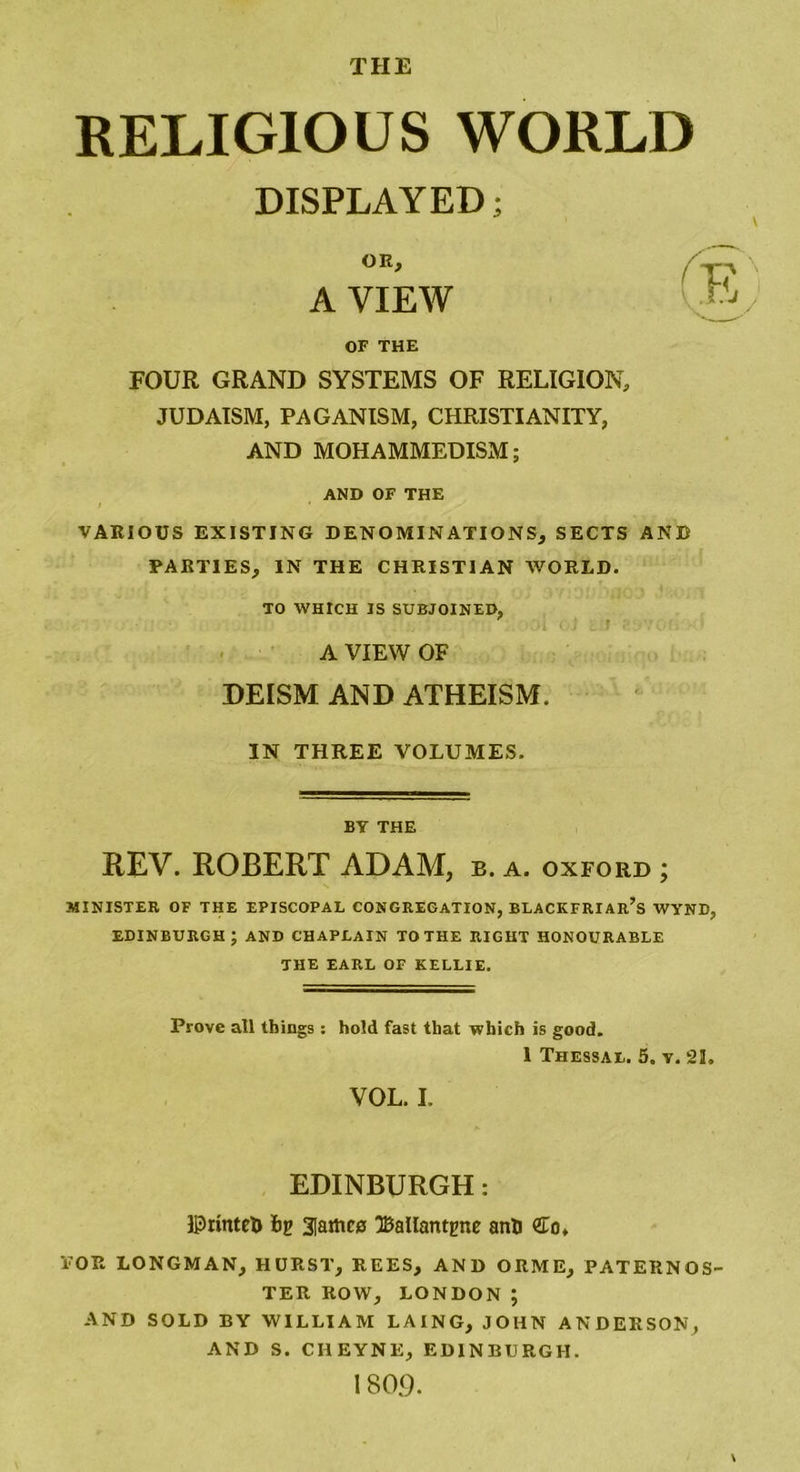 THE RELIGIOUS WORLD DISPLAYED; OR, A VIEW OF THE FOUR GRAND SYSTEMS OF RELIGION, JUDAISM, PAGANISM, CHRISTIANITY, AND MOHAMMEDISM; AND OF THE VARIOUS EXISTING DENOMINATIONS, SECTS AND PARTIES, IN THE CHRISTIAN WORLD. TO WHICH IS SUBJOINED, A VIEW OF DEISM AND ATHEISM. IN THREE VOLUMES. BY THE REV. ROBERT ADAM, b. a. oxford ; MINISTER OF THE EPISCOPAL CONGREGATION, BLACKFRIAr’s WYND, EDINBURGH; AND CHAPEAIN TO THE RIGHT HONOURABLE THE EARL OF KELLIE. Prove all things : hold fast that which is good. I Thessal. 5. y. 21. VOL. I. EDINBURGH: ©rintefc bg 2[ame0 Ballantptie anti <£o* TOR LONGMAN, HURST, REES, AND ORME, PATERNOS- TER ROW, LONDON; AND SOLD BY WILLIAM LAING, JOHN ANDERSON, AND S. CHEYNE, EDINBURGH. 1809. \