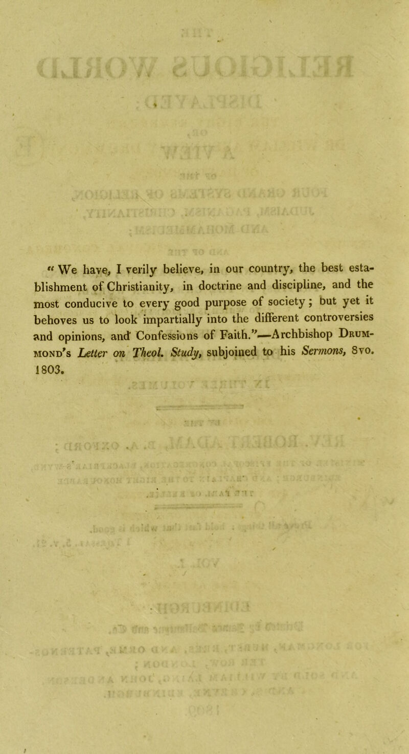CIJi V'AVf K t0101 d L v.d 1 <■’. > o l 1-liaAl i ; /-Pi / « We have, I verily believe, in oar country, the best esta- blishment of Christianity, in doctrine and discipline, and the most conducive to every good purpose of society; but yet it behoves us to look impartially into the different controversies and opinions, and Confessions of Faith.’’—Archbishop Drum- mond's Letter on Theol. Study, subjoined to his Sermons, Svo. 1803. /