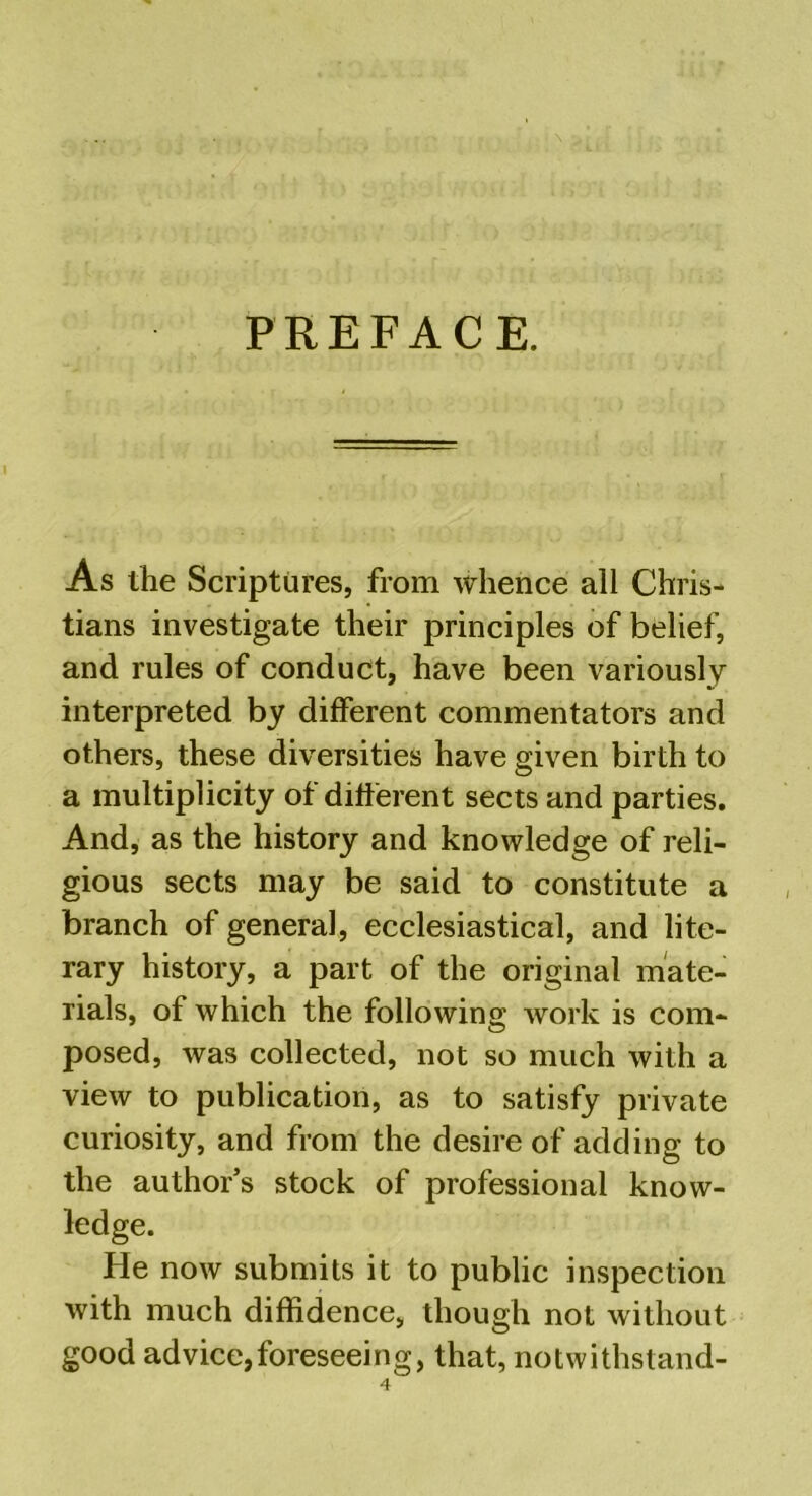 PREFACE. As the Scriptures, from whence all Chris- tians investigate their principles of belief, and rules of conduct, have been variously interpreted by different commentators and others, these diversities have given birth to a multiplicity of different sects and parties. And, as the history and knowledge of reli- gious sects may be said to constitute a branch of general, ecclesiastical, and lite- rary history, a part of the original mate- rials, of which the following work is com- posed, was collected, not so much with a view to publication, as to satisfy private curiosity, and from the desire of adding to the author’s stock of professional know- ledge. He now submits it to public inspection with much diffidence, though not without good advice,foreseeing, that, notwithstand-