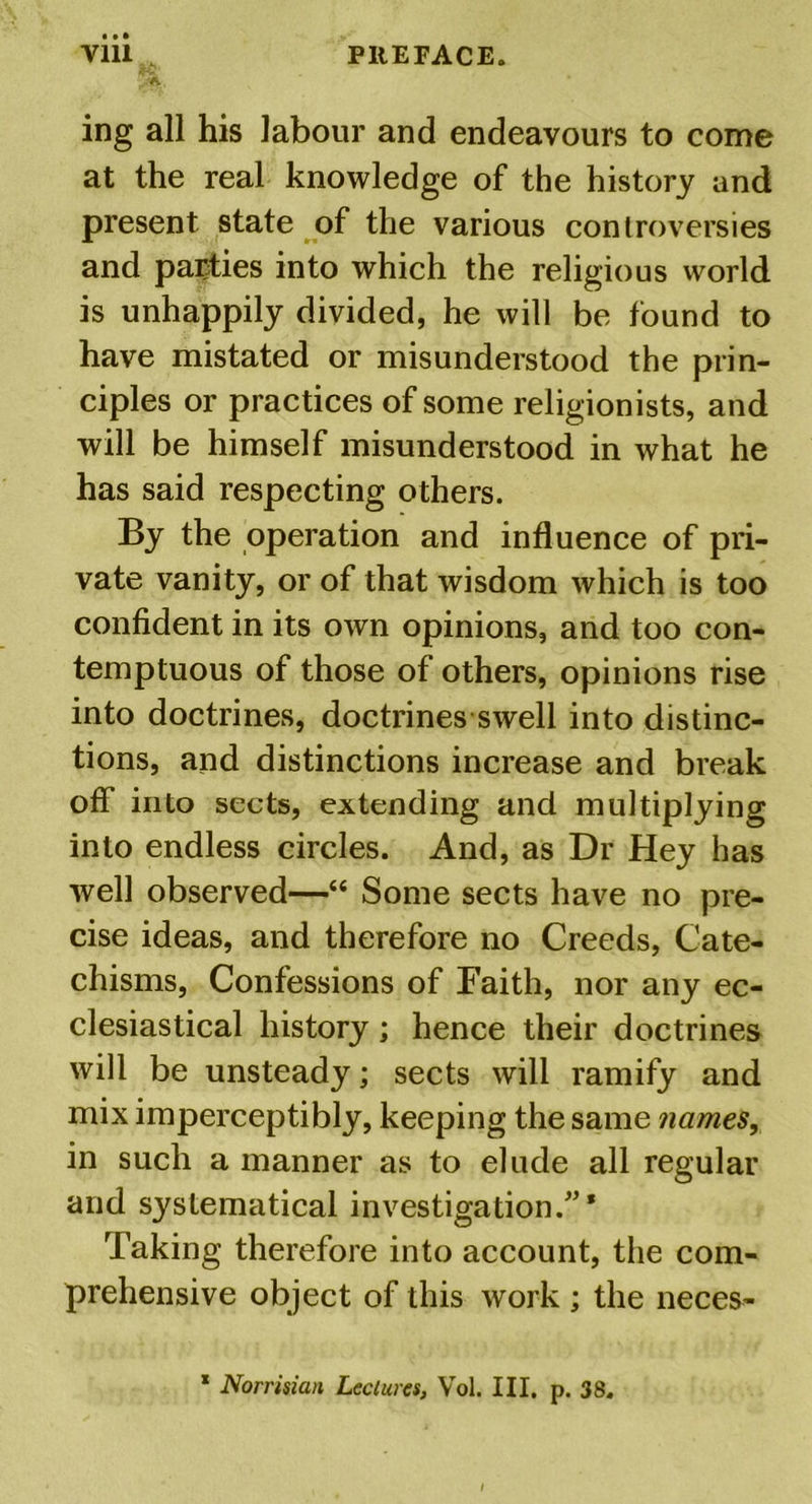 ing all his labour and endeavours to come at the real knowledge of the history and present state of the various controversies and parties into which the religious world is unhappily divided, he will be found to have mistated or misunderstood the prin- ciples or practices of some religionists, and will be himself misunderstood in what he has said respecting others. By the operation and influence of pri- vate vanity, or of that wisdom which is too confident in its own opinions, and too con- temptuous of those of others, opinions rise into doctrines, doctrines swell into distinc- tions, and distinctions increase and break off into sects, extending and multiplying into endless circles. And, as Dr Hey has well observed—“ Some sects have no pre- cise ideas, and therefore no Creeds, Cate- chisms, Confessions of Faith, nor any ec- clesiastical history ; hence their doctrines will be unsteady; sects will ramify and mix imperceptibly, keeping the same names, in such a manner as to elude all regular and systematical investigation Taking therefore into account, the com- prehensive object of this work ; the neces- 1 Norrisian Lectures, Vol. III. p. 38.