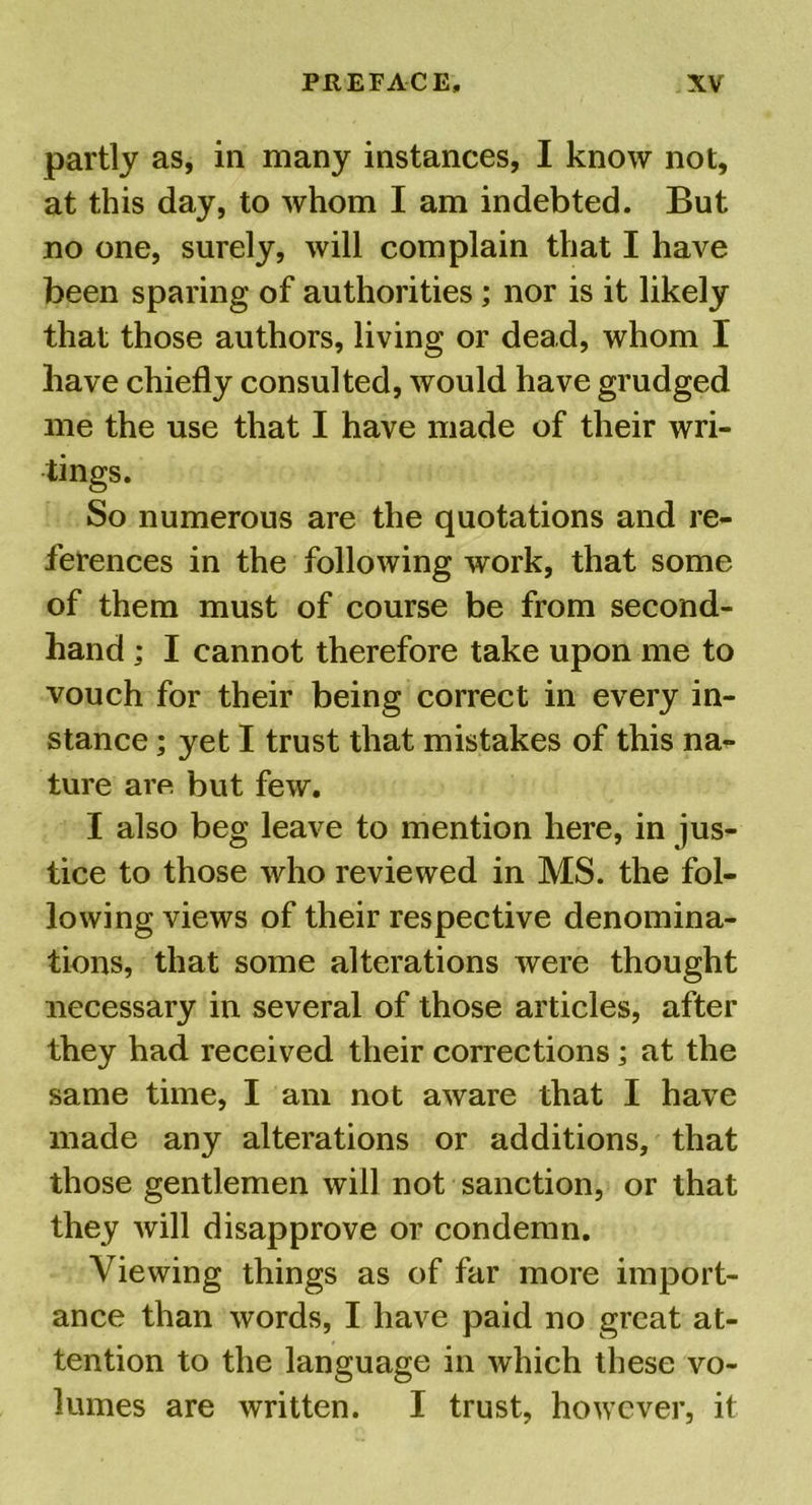 partly as, in many instances, I know not, at this day, to whom I am indebted. But no one, surely, will complain that I have been sparing of authorities ; nor is it likely that those authors, living or dead, whom I have chiefly consulted, would have grudged me the use that I have made of their wri- tings. So numerous are the quotations and re- ferences in the following work, that some of them must of course be from second- hand ; I cannot therefore take upon me to vouch for their being correct in every in- stance ; yet I trust that mistakes of this na- ture are but few. I also beg leave to mention here, in jus- tice to those who reviewed in MS. the fol- lowing views of their respective denomina- tions, that some alterations were thought necessary in several of those articles, after they had received their corrections; at the same time, I am not aware that I have made any alterations or additions, that those gentlemen will not sanction, or that they will disapprove or condemn. Viewing things as of far more import- ance than words, I have paid no great at- tention to the language in which these vo- lumes are written. I trust, however, it