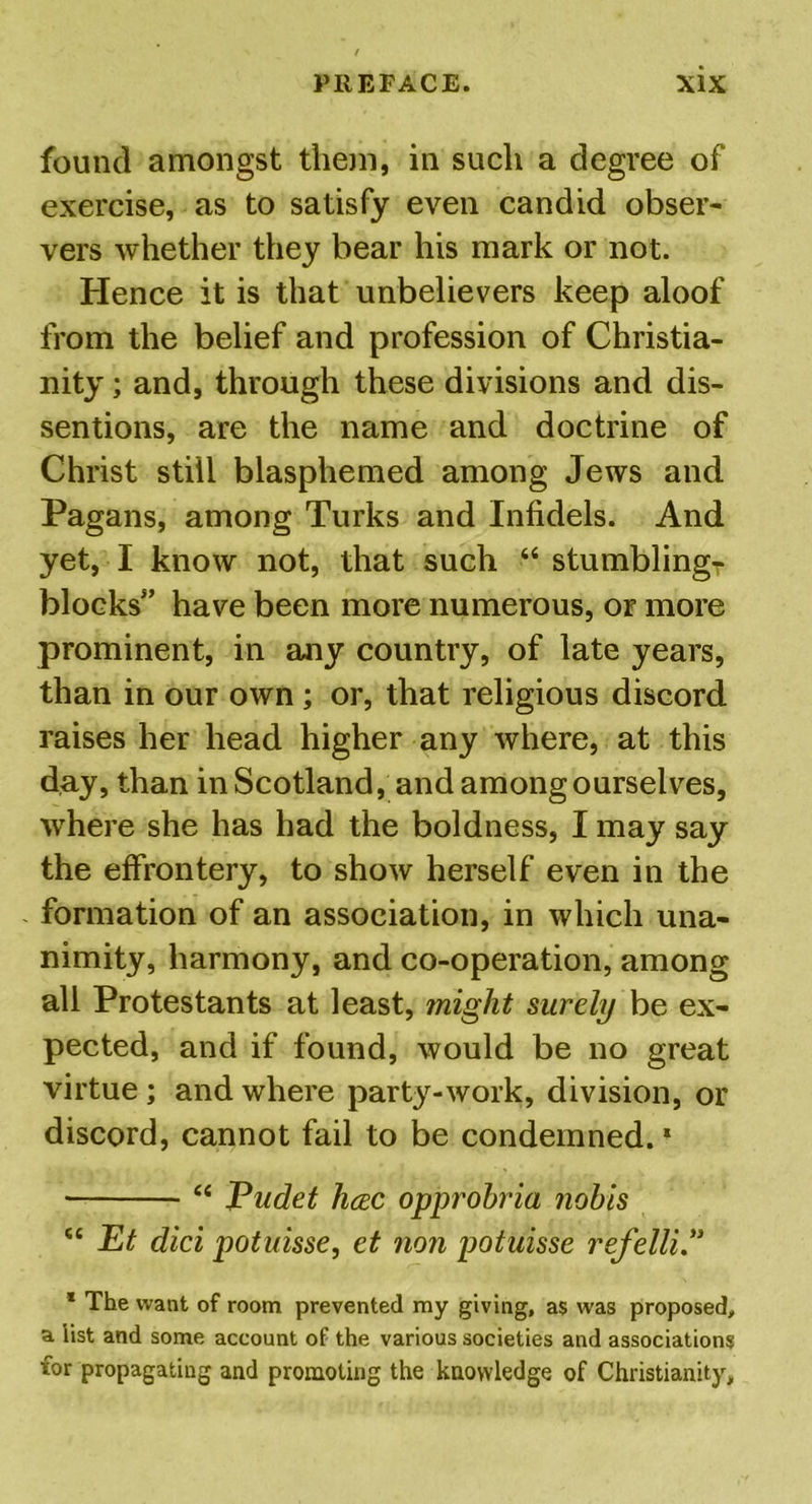 found amongst them, in such a degree of exercise, as to satisfy even candid obser- vers whether they bear his mark or not. Hence it is that unbelievers keep aloof from the belief and profession of Christia- nity ; and, through these divisions and dis- sentions, are the name and doctrine of Christ still blasphemed among Jews and Pagans, among Turks and Infidels. And yet, I know not, that such “ stumblingT blocks” have been more numerous, or more prominent, in any country, of late years, than in our own ; or, that religious discord raises her head higher any where, at this day, than in Scotland, and among ourselves, where she has had the boldness, I may say the effrontery, to show herself even in the formation of an association, in which una- nimity, harmony, and co-operation, among all Protestants at least, might surely be ex- pected, and if found, would be no great virtue ; and where party-work, division, or discord, cannot fail to be condemned.1 “ Eudet hcec opprobria nobis “ Et did potuisse, et non potuisse refelli” * The want of room prevented my giving, as was proposed, a list and some account of the various societies and associations for propagating and promoting the knowledge of Christianity,