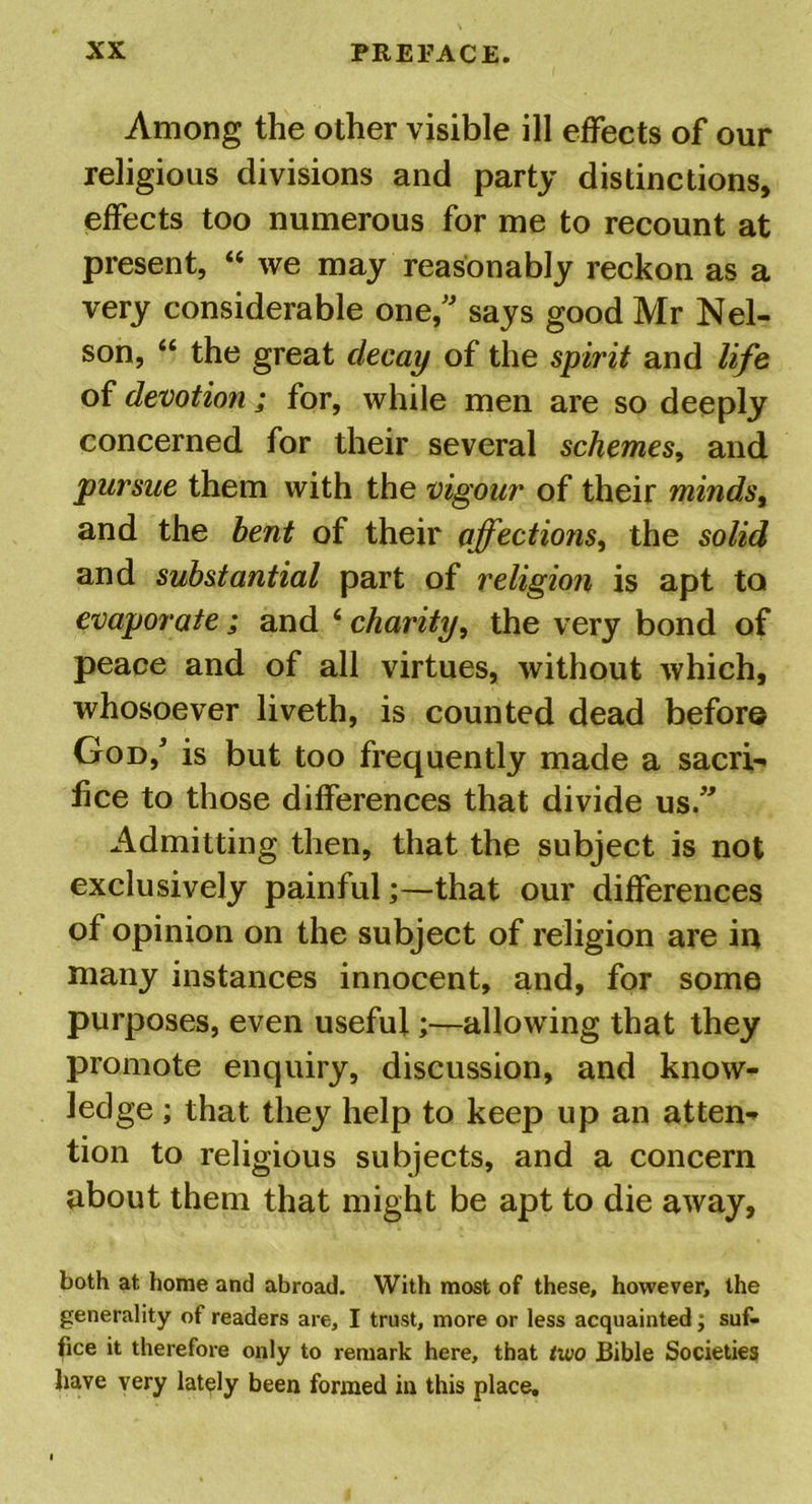 Among the other visible ill effects of our religious divisions and party distinctions, effects too numerous for me to recount at present, “ we may reasonably reckon as a very considerable one,” says good Mr Nel- son, “ the great decay of the spirit and life of devotion; for, while men are so deeply concerned for their several schemes, and pursue them with the vigour of their minds, and the bent of their affections, the solid and substantial part of religion is apt to evaporate; and 4 charity, the very bond of peace and of all virtues, without which, whosoever liveth, is counted dead before God/ is but too frequently made a sacri- fice to those differences that divide us.” Admitting then, that the subject is not exclusively painfulthat our differences of opinion on the subject of religion are in many instances innocent, and, for some purposes, even useful;—allowing that they promote enquiry, discussion, and know- ledge ; that they help to keep up an atten- tion to religious subjects, and a concern about them that might be apt to die away, both at home and abroad. With most of these, however, the generality of readers are, I trust, more or less acquainted; suf- fice it therefore only to remark here, that two Bible Societies have very lately been formed in this place.