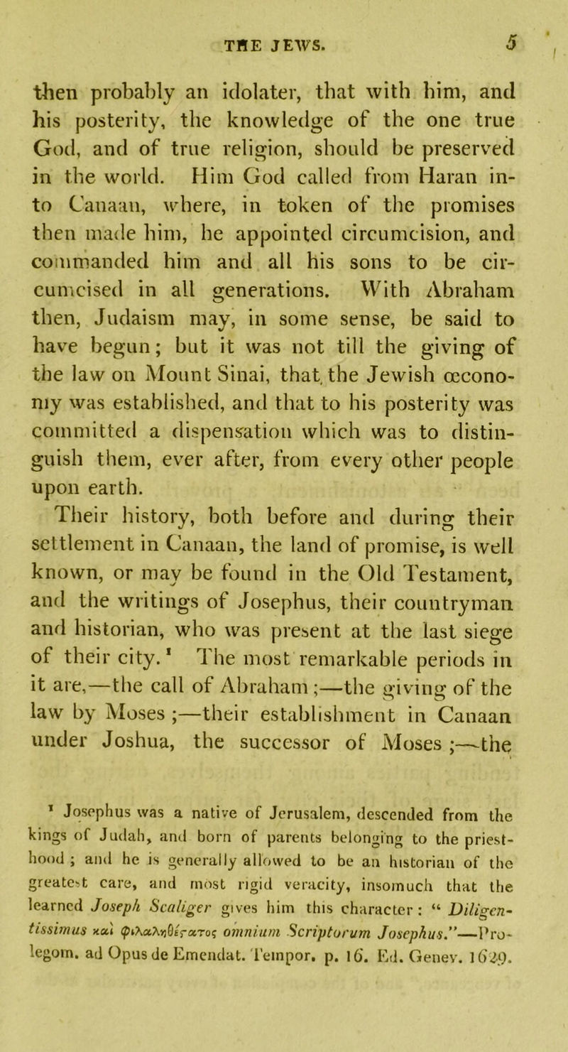 then probably an idolater, that with him, and his posterity, the knowledge of the one true God, and of true religion, should be preserved in the world. Him God called from Haran in- to Canaan, where, in token of the promises then made him, he appointed circumcision, and commanded him and all his sons to be cir- cumcised in all generations. With Abraham then, Judaism may, in some sense, be said to have begun; but it was not till the giving of the law on Mount Sinai, that, the Jewish cecono- my was established, and that to his posterity was committed a dispensation which was to distin- guish them, ever after, from every other people upon earth. Their history, both before and during their settlement in Canaan, the land of promise, is wrell known, or may be found in the Old Testament, and the writings of Josephus, their countryman and historian, who was present at the last siege of their city.1 The most remarkable periods in it are,—the call of Abraham;—the giving of the law by Moses ;—their establishment in Canaan under Joshua, the successor of Moses the 1 Josephus was a native of Jerusalem, descended from the kings of Judah, and born of parents belonging to the priest- hood ; and he is generally allowed to be an historian of the greatest care, and most rigid veracity, insomuch that the learned Joseph Scaliger gives him this character: “ Diligcn~ tissimus xai omnium Scriptorum Josephus.”—Pro- legom. ad Opusde Emendat. l'einpor. p. 16. Ed. Genev. 1629.