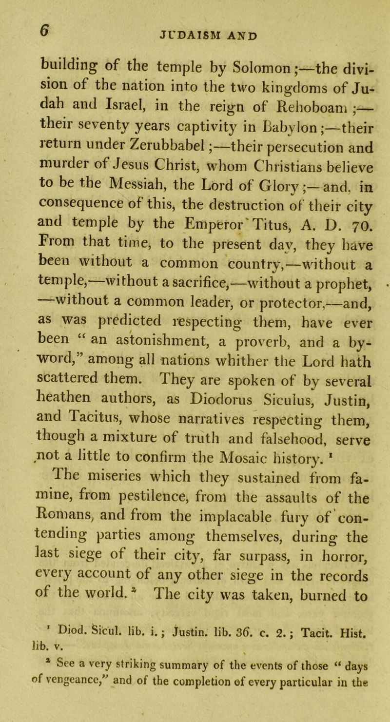 JUDAISM AND building of the temple by Solomon;—the divi- sion of the nation into the two kingdoms of Ju- dah and Israel, in the reign of Rehoboam ;— their seventy years captivity in Babylon;—their leturn under Zerubbabel;—their persecution and muider of Jesus Christ, whom Christians believe to be the Messiah, the Lord of Glory ;—and, in consequence of this, the destruction of their city and temple by the Emperor Titus, A. D. 70. From that time, to the present day, they have been without a common country,—without a temple,—without a sacrifice,—without a prophet, without a common leader, or protector,—and, as was predicted respecting them, have ever been “ an astonishment, a proverb, and a by- word,” among all nations whither the Lord hath scattered them. They are spoken of by several heathen authors, as Diodorus Siculus, Justin, and Tacitus, whose narratives respecting them, though a mixture of truth and falsehood, serve not a little to confirm the Mosaic history. 1 Ihe miseries which they sustained from fa- mine, from pestilence, from the assaults of the Romans, and from the implacable fury of con- tending parties among themselves, during the last siege of their city, far surpass, in horror, every account of any other siege in the records of the world. * The city was taken, burned to Diod. Sicul. lib. i.; Justin, lib. 36. c. 2.; Tacit. Hist. Jib. v. 1 See a very striking summary of the events of those “ days of vengeance,” and of the completion of every particular in the