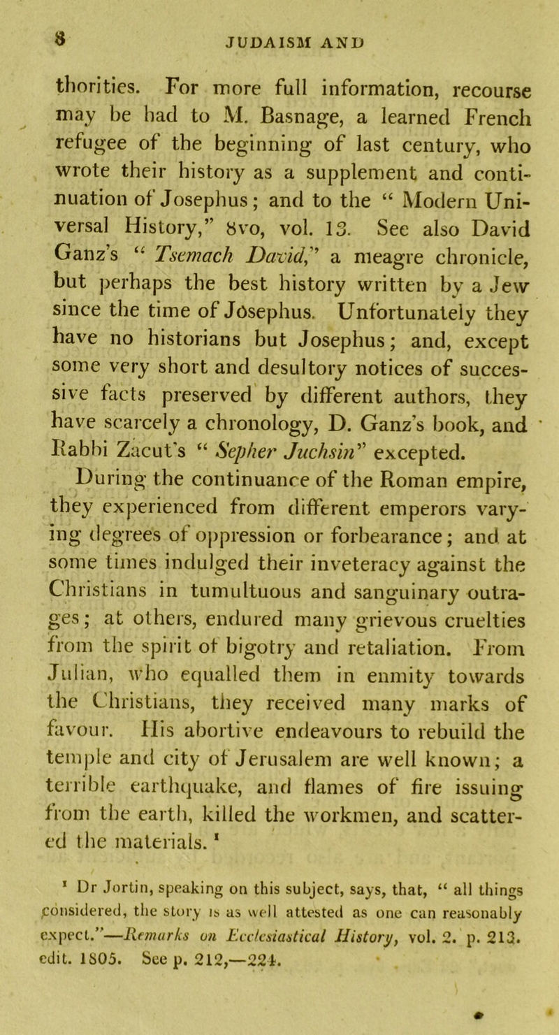 thorities. For more full information, recourse may be had to M. Basnage, a learned French refugee of the beginning of last century, who wrote their history as a supplement and conti- nuation of Josephus; and to the “ Modern Uni- versal History,” 8vo, vol. 13. See also David Ganz’s “ Tscmach David,” a meagre chronicle, but perhaps the best history written by a Jew since the time of Josephus. Unfortunately they have no historians but Josephus; and, except some very short and desultory notices of succes- sive facts preserved by different authors, they have scarcely a chronology, D. Ganz’s book, and Rabbi Zacut's “ Sepher Juchsin” excepted. During the continuance of the Roman empire, they experienced from different emperors vary- ing degree's of oppression or forbearance; and at some times indulged their inveteracy against the Ch ristians in tumultuous and sanguinary outra- ges; at others, endured many grievous cruelties from the spirit of bigotry and retaliation. From Julian, who equalled them in enmity towards the Christians, they received many marks of favour. Ilis abortive endeavours to rebuild the temple and city of Jerusalem are well known; a terrible earthquake, and flames of fire issuing from the earth, killed the workmen, and scatter- ed t he materials.1 1 Dr Jortin, speaking on this subject, says, that, “ all things Considered, the story is as well attested as one can reasonably expect.”—Remarks on Ecclesiastical History, vol. 2. p. 213. edit. 1S05. See p. 212,—224.