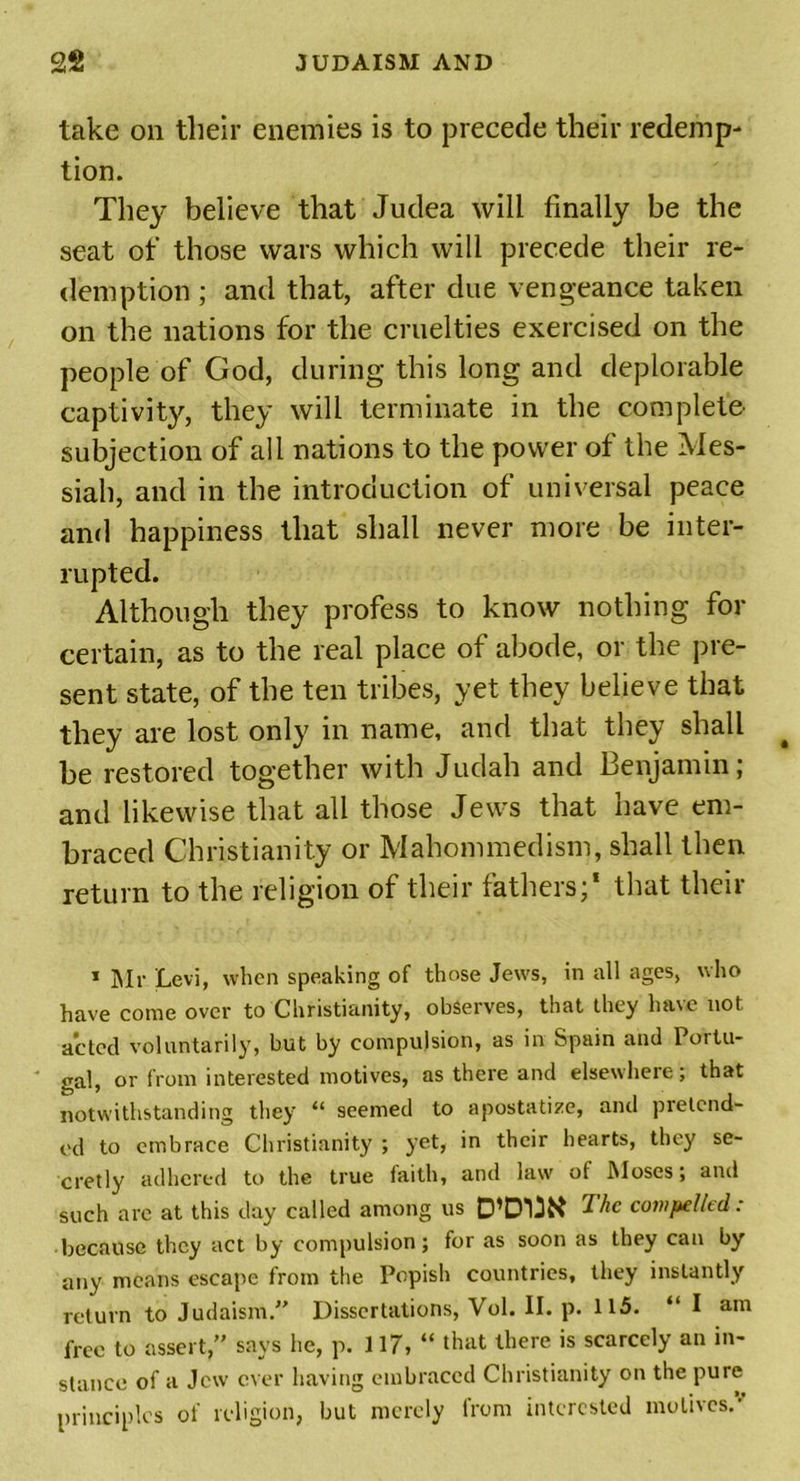 take on their enemies is to precede their redemp- tion. They believe that Judea will finally be the seat of those wars which will precede their re- demption ; and that, after due vengeance taken on the nations for the cruelties exercised on the people of God, during this long and deplorable captivity, they will terminate in the complete subjection of all nations to the power of the Mes- siah, and in the introduction of universal peace and happiness that shall never more be inter- rupted. Although they profess to know nothing for certain, as to the real place of abode, or the pre- sent state, of the ten tribes, yet they believe that they are lost only in name, and that they shall be restored together with Judah and Benjamin; and likewise that all those Jews that have em- braced Christianity or Mahommedism, shall then return to the religion of their fathers;* that their 1 Mr Levi, when speaking of those Jews, in all ages, who have come over to Christianity, observes, that they have not acted voluntarily, but by compulsion, as in Spam and Portu- gal, or from interested motives, as there and elsewhere; that notwithstanding they “ seemed to apostatize, and pretend- ed to embrace Christianity ; yet, in their hearts, they se- cretly adhered to the true faith, and law of Moses; and such are at this day called among us D’D'BK The compelled: because they act by compulsion; for as soon as they can by any means escape from the Popish countries, they instantly return to Judaism.” Dissertations, Vol. II. p. 115. “ I am free to assert,” says he, p. 117,“ that there is scarcely an in- stance of a Jew ever having embraced Christianity on the pure principles of religion, but merely from interested motives.'
