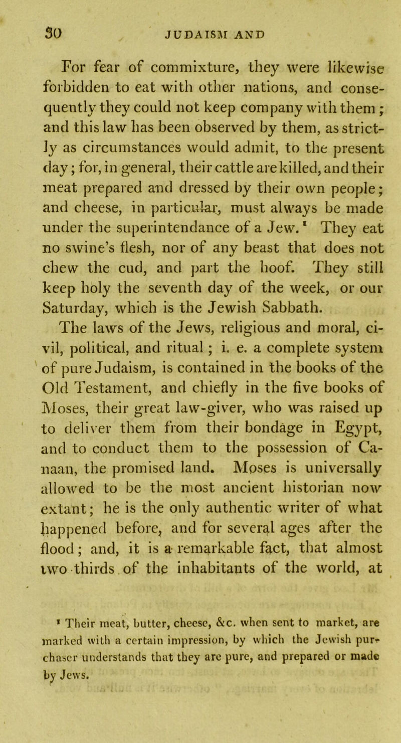 For fear of commixture, they were likewise forbidden to eat with other nations, and conse- quently they could not keep company with them ; and this law has been observed by them, as strict- ly as circumstances would admit, to the present day; for, in general, their cattle are killed, and their meat prepared and dressed by their own people; and cheese, in particular, must always be made under the superintendance of a Jew.1 They eat no swine’s flesh, nor of any beast that does not chew the cud, and part the hoof. They still keep holy the seventh day of the week, or our Saturday, which is the Jewish Sabbath. The laws of the Jews, religious and moral, ci- vil, political, and ritual; i. e. a complete system of pure Judaism, is contained in the books of the Old Testament, and chiefly in the five books of Moses, their great law-giver, who was raised up to deliver them from their bondage in Egypt, and to conduct them to the possession of Ca- naan, the promised land. Mpses is universally allowed to be the most ancient historian now extant; he is the only authentic writer of what happened before, and for several ages after the flood; and, it is a remarkable fact, that almost two thirds of the inhabitants of the world, at * Their meat, butter, cheese, &amp;c. when sent to market, are marked with a certain impression, by which the Jewish pur* chaser understands that they are pure, and prepared or made by Jews.