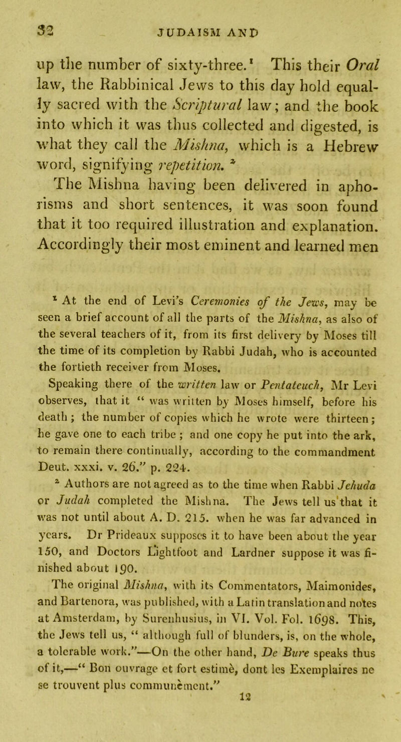 up the number of sixty-three.1 This their Oral law, the Rabbinical Jews to this clay hold equal- ly sacred with the Scriptural law; and the book into which it was thus collected and digested, is what they call the Mishna, which is a Hebrew word, signifying repetition. * The Mishna having been delivered in apho- risms and short sentences, it was soon found that it too required illustration and explanation. Accordingly their most eminent and learned men 1 At the end of Levi’s Ceremonies of the Jews, may be seen a brief account of all the parts of the Mishna, as also of the several teachers of it, from its first delivery by Moses till the time of its completion by Rabbi Judah, who is accounted the fortieth receiver from Moses. Speaking there of the written law or Pentateuch, Mr Levi observes, that it “ was written by Moses himself, before his death; the number of copies which he wrote were thirteen; he gave one to each tribe ; and one copy he put into the ark, to remain there continually, according to the commandment Deut. xxxi. v. 26.” p. 224'. 2 Authors are not agreed as to the time when Rabbi Jehuda or Judah completed the Mishna. The Jews tell us'that it was not until about A. D. 215. when he was far advanced in years. Dr Prideaux supposes it to have been about the year 150, and Doctors L’ightfoot and Lardner suppose it was fi- nished about 190. The original Mishna, with its Commentators, Maimonides, and Bartenora, was published, with a Latin translation and notes at Amsterdam, by Surenhusius, in VI. Vol. Fol. 169s. This, the Jews tell us, “ although full of blunders, is, on the whole, a tolerable work.”—On the other hand, De Bure speaks thus of it,—“ Bon ouvrage et fort estimb, dont les Exemplaires ne se trouvent plus communemcnt.” 12