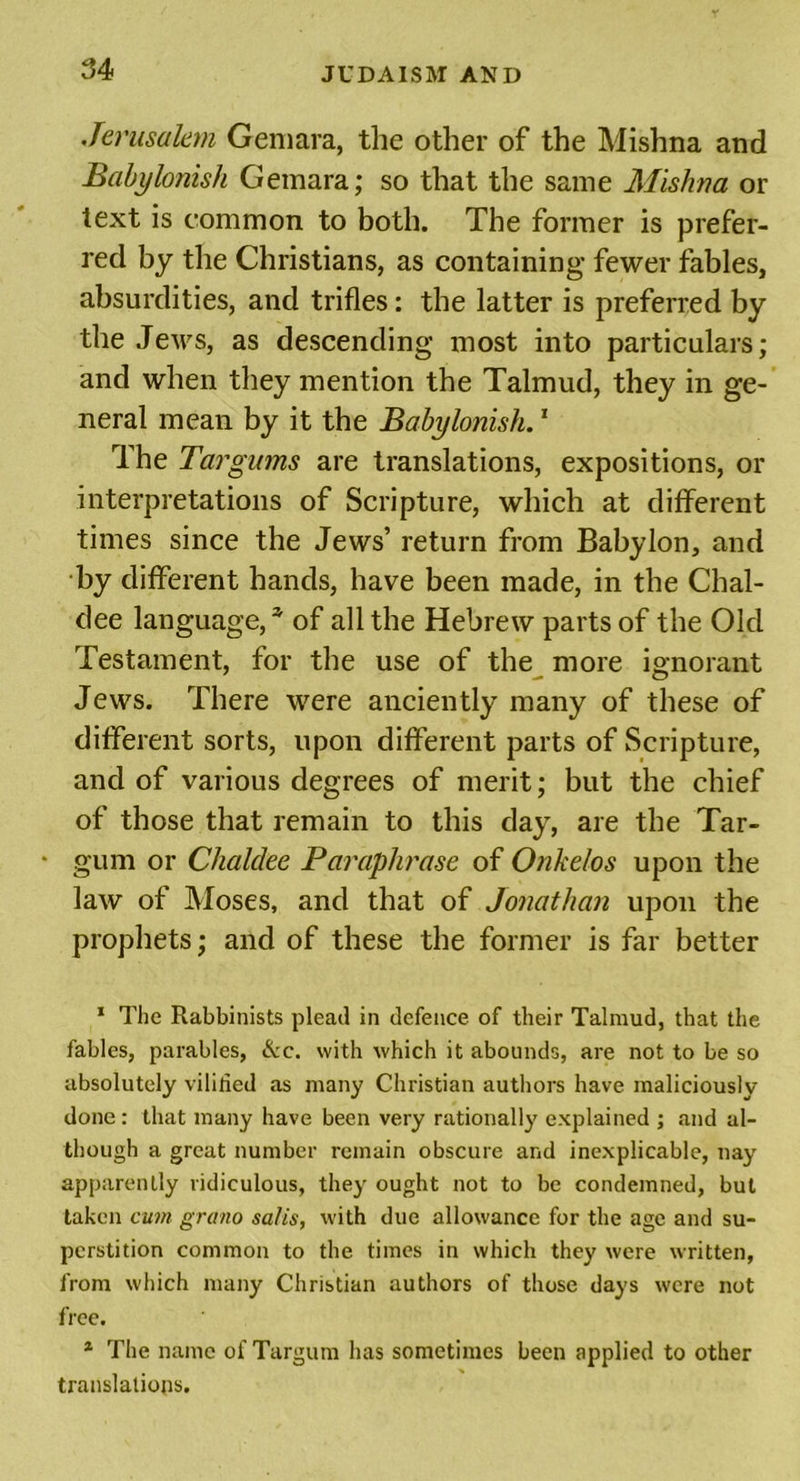Jerusalem Gemara, the other of the Mishna and Babylonish Gemara; so that the same Mishna or text is common to both. The former is prefer- red by the Christians, as containing fewer fables, absurdities, and trifles: the latter is preferred by the Jews, as descending most into particulars; and when they mention the Talmud, they in ge- neral mean by it the Babylonish.1 The Targums are translations, expositions, or interpretations of Scripture, which at different times since the Jews’ return from Babylon, and by different hands, have been made, in the Chal- dee language,3, of all the Hebrew parts of the Old Testament, for the use of the more ignorant Jews. There were anciently many of these of different sorts, upon different parts of Scripture, and of various degrees of merit; but the chief of those that remain to this day, are the Tar- • gum or Chaldee Paraphrase of Onkelos upon the law of Moses, and that of Jonathan upon the prophets; and of these the former is far better 1 The Rabbinists plead in defence of their Talmud, that the fables, parables, &amp;c. with which it abounds, are not to be so absolutely vilified as many Christian authors have maliciously done: that many have been very rationally explained ; and al- though a great number remain obscure and inexplicable, nay apparently ridiculous, they ought not to be condemned, but taken cum grano satis, with due allowance for the age and su- perstition common to the times in which they were written, from which many Christian authors of those days were not free. 1 The name of Targum has sometimes been applied to other translations.