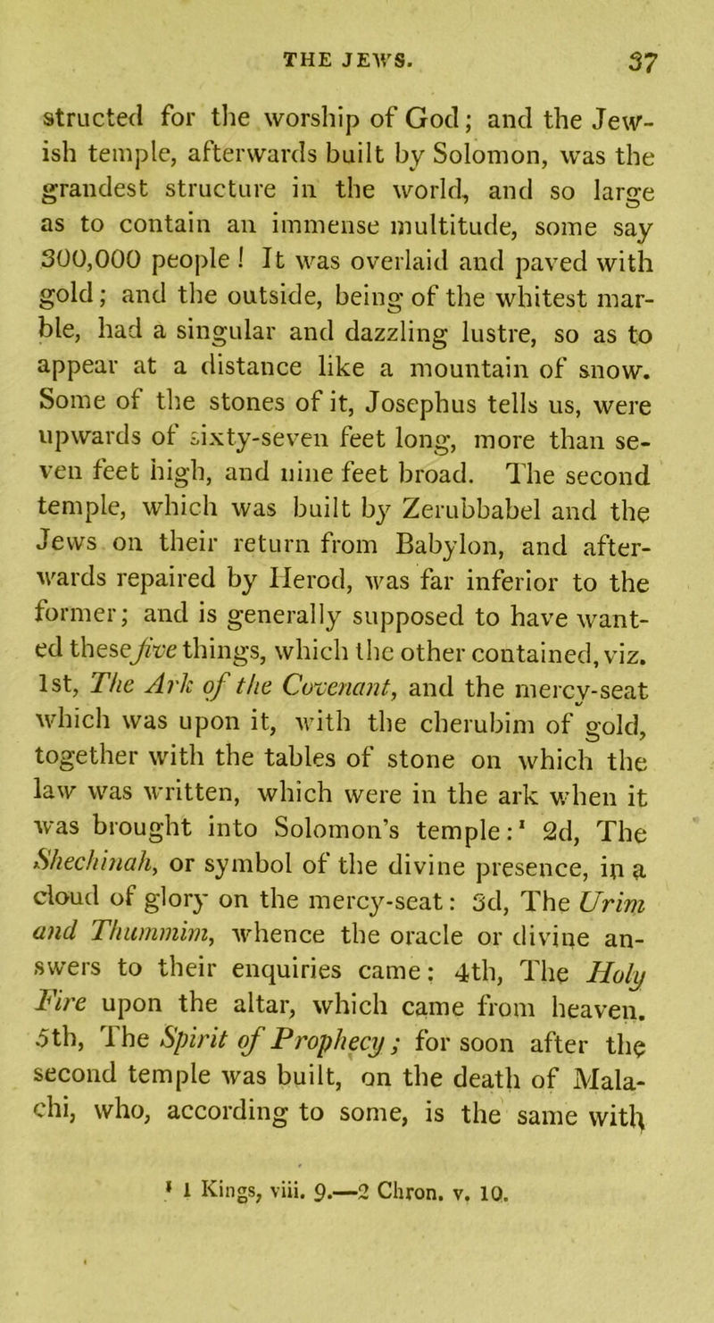 structed for the worship of God; and the Jew- ish temple, afterwards built by Solomon, was the grandest structure in the world, and so large as to contain an immense multitude, some say 300,000 people ! It was overlaid and paved with gold; and the outside, being of the whitest mar- ble, had a singular and dazzling lustre, so as to appear at a distance like a mountain of snow. Some of the stones of it, Josephus tells us, were upwards ot sixty-seven feet long, more than se- ven feet high, and nine feet broad. The second temple, which was built by Zerubbabel and the Jews on their return from Babylon, and after- wards repaired by Ilerod, Avas far inferior to the former; and is generally supposed to have want- ed these/re things, which the other contained, viz. 1st, The Ark of the Covenant, and the merev-seat which was upon it, with the cherubim of gold, together with the tables of stone on which the law was written, which were in the ark when it was brought into Solomon’s temple:' 2d, The Shechinah, or symbol of the divine presence, in a. cloud of glory on the mercy-seat: 3d, The Urim and Thummim, whence the oracle or divine an- swers to their enquiries came: 4th, The Holy Fire upon the altar, which came from heaven. .5th, I he Spirit of Prophecy; for soon after the second temple was built, on the death of Mala- chi, who, according to some, is the same witty 1 1 Kings, via. 9.—2 Chron. v. 10.