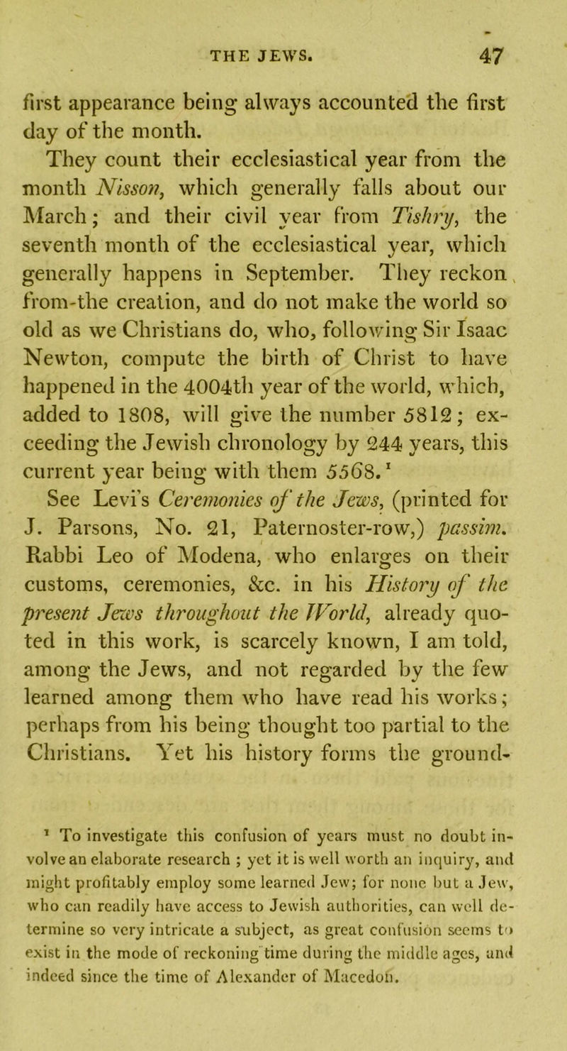 first appearance being always accounted the first day of the month. They count their ecclesiastical year from the month Nissot?, which generally falls about our March; and their civil year from Tiskry, the seventh month of the ecclesiastical year, which generally happens in September. They reckon from-the creation, and do not make the world so old as we Christians do, who, following Sir Isaac Newton, compute the birth of Christ to have happened in the 4004th year of the world, which, added to 180S, will give the number 5812; ex- ceeding the Jewish chronology by 244 years, this current year being with them 5568.1 See Levi's Ceremonies of the Jews, (printed for J. Parsons, No. 21, Paternoster-row,) passim. Rabbi Leo of Modena, who enlarges on their customs, ceremonies, &amp;c. in his History of the present Jews throughout the World, already quo- ted in this work, is scarcely known, I am told, among the Jews, and not regarded by the few learned among them who have read his works; perhaps from his being thought too partial to the Christians. Yet his history forms the ground- 1 To investigate this confusion of years must no doubt in- volve an elaborate research ; yet it is well worth an inquiry, and might profitably employ some learned Jew; for none but a Jew, who can readily have access to Jewish authorities, can well de- termine so very intricate a subject, as great confusion seems to exist in the mode of reckoning time during the middle ages, and indeed since the time of Alexander of Macedon.