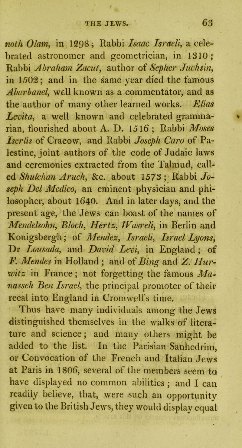 noth Olam, in 1298; Rabbi Isaac Israeli, a cele- brated astronomer and geometrician, in 1310; Rabbi Abraham Zacut, author of Sepher Juchsin, in 1502; and in the same year died the famous Abarbanel, well known as a commentator, and as the author of many other learned works. Elias Levita, a well known and celebrated gramma- rian, flourished about A. D. 1516 ; Rabbi Moses Iserlis of Cracow, and Rabbi Joseph Caro of Pa- lestine, joint authors of the code of Judaic laws and ceremonies extracted from the Talmud, call- ed Shulchan Aruch, Sec. about 1573 ; Rabbi Jo- f seph Eel Medico, an eminent physician and phi- losopher, about 1640. And in later days, and the present age, the Jews can boast of the names of Mendelsohn, Bloch, Hertz, JVasreli, in Berlin and Konigsbergh; of Mendez, Israeli, Israel Lyons, Dr Lousada, and David Levi, in England; of F. Mendes in Holland ; and of Bing anti Z. Hur- witz in France; not forgetting the famous Ma- nasseh Ben Israel, the principal promoter of their recal into England in Cromwell’s time. Thus have many individuals among the Jews distinguished themselves in the walks of litera- ture and science; and many others might be added to the list. In the Parisian Sanhedrim, or Convocation of the French and Italian Jews at Paris in 1806, several of the members seem to have displayed no common abilities ; and I can readily believe, that, were such an opportunity given to the British Jews, they would display equal