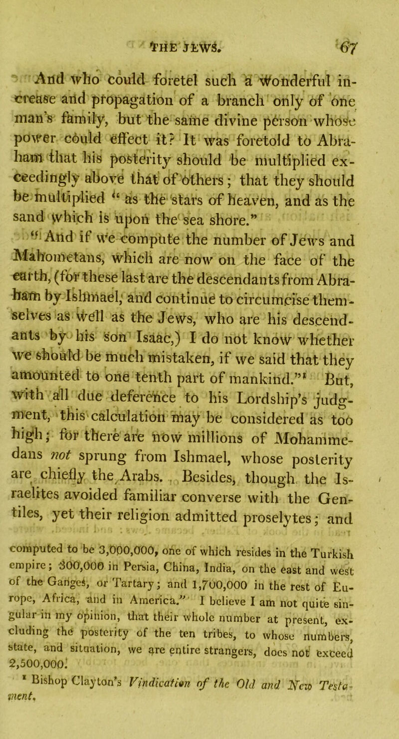 And who Could foretel such at Wonderful in- crease and propagation of a branch only of one mans family, but the same divine person who$e power could effect it? It was foretold to Abra- ham that his posterity should be multiplied ex- ceedingly above that of Others ; that they should be multiplied “ as the stars of heaven, and as the sand yvhich is upon the sea shore.” “And it vve compute the number of Jews and Mahometans, which are now on the face of the earth, (tor these last are the descendants from Abra- ham by Isltmael; and continue to circumcise them- selves as well as the Jews, who are his descend- ants by his son Isaac,) I do not know whether we should be much mistaken, if we said that they amounted to one tenth part of mankind.”* But, with all due deference to his Lordship’s judg- ment, this calculation may be considered as too high j for there are now millions of Mohamme- dans not sprung from Ishmael, whose posterity are chiefly the Arabs. Besides, though the Is- raelites avoided familiar converse with the Gen- tiles, yet their religion admitted proselytes; and computed to be 3,000,000, orie of which resides in the Turkish empire; 300,000 in Persia, China, India, on the east and west of the Garigei, or Tartary; and 1,700,000 in the rest of Eu- rope, Africa, dud in America. 1 believe I am not quite sin- gular in my opinion, that their whole number at present, ex- cluding the posterity of the ten tribes, to whose numbers, state, and situation, we ^re entire strangers, docs not’ exceed 2,500,000^ 1 Bishop Clayton’s Vindication nf the Old and JsTc:o Testa went.