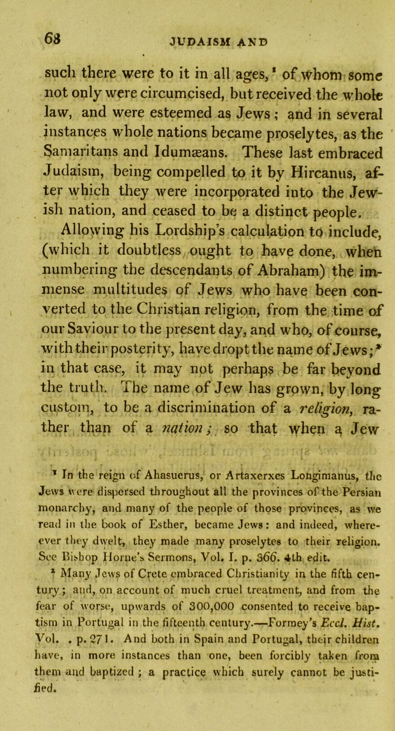 6S such there were to it in all ages, * of whom some not only were circumcised, but received the whole law, and were esteemed as Jews; and in several instances whole nations became proselytes, as the Samaritans and Idumasans. These last embraced Judaism, being compelled to it by Hircanus, af- ter which they Avere incorporated into the Jew- ish nation, and ceased to be a distinct people. Allowing his Lordship’s calculation to include, (which it doubtless ought to have done, when numbering the descendants of Abraham) the im- mense multitudes of Jews who have been con- verted to the Christian religion, from the time of our Saviour to the present day, and who, of course, with their posterity, havedroptthe name of Jews;* in that case, it may not perhaps be far beyond the truth. The name of Jew has grown, by long custom, to be a discrimination of a religion, ra- ther than of a nation; so that when a Jew * In the reign of Ahasucrus, or Artaxcrxcs Longimanus, the Jews were dispersed throughout all the provinces of the Persian monarchy, and many of the people of those provinces, as we read in the book of Esther, became Jews: and indeed, where- ever they dwelt, they made many proselytes to their religion. See Bishop Horne’s Sermons, Vol. I. p. 366. 4th edit. 1 Many Jews of Crete embraced Christianity in the fifth cen- tury; and, on account of much cruel treatment, and from the fear of worse, upwards of 300,000 consented to receive bap- tism in Portugal in the fifteenth century.—Formey’s Eccl. Hist. Vol. . p. 271. And both in Spain and Portugal, their children have, in more instances than one, been forcibly taken from them and baptized ; a practice which surely cannot be justi- fied.