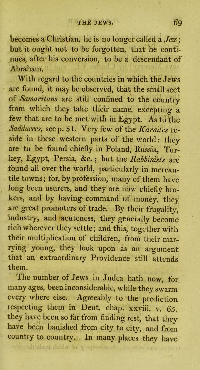 becomes a Christian, he is no longer called a Jew; but it ought not to be forgotten, that he conti- nues, after his conversion, to be a descendant of Abraham. With regard to the countries in which the Jews are found, it may be observed, that the small sect of Samaritans are still confined to the country from which they take their name, excepting a few that are to be met with in Egypt. As to the Sadducees, see p. 51. Very few of the Karaites re- side in these western parts of the world: they are to be found chiefly in Poland, Russia, Tur- key, Egypt, Persia, &amp;a ; but the Rabbinists are found all over the world, particularly in mercan- tile towns; for, by profession, many of them have long been usurers, and they arc now chiefly bro- kers, and by having command of moneys, they are great promoters of trade. By their frugality, industry, and acuteness, they generally become rich wherever they settle; and this, together with their multiplication of children, from their mar- rying young, they look upon as an argument that an extraordinary Providence still attends them. The number of Jews in Judea hath now, for many ages, been inconsiderable, while they swarm every where else. Agreeably to the prediction respecting them in Deut. chap, xxviii. v. 65. they have been so far from finding rest, that they have been banished from city to city, and from country to country. In many places they have