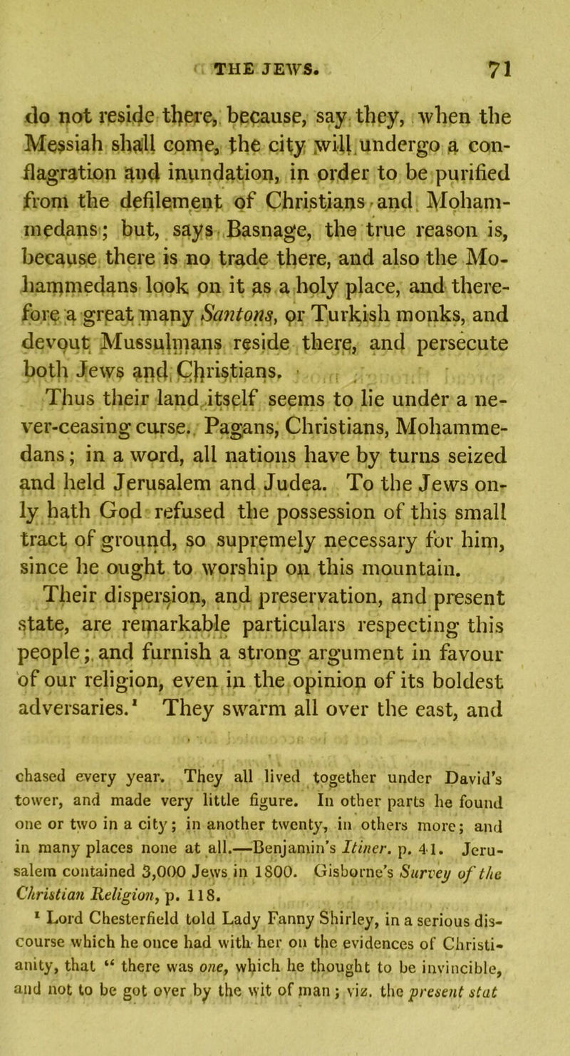 do not reside tljere, because, say they, when the Messiah shall come, the city will, undergo a con- flagration 4ud inundation, in order to be purified from the defilement of Christians and Moham- medans; but, says Basnage, the true reason is, because there is no trade there, and also the Mo- hammedans look on it as a holy place, and there- fore a great many San tons, or Turkish monks, and devout Mussulmans reside there, and persecute both Jews and Christians. Thus their land itself seems to lie under a ne- ver-ceasing curse. Pagans, Christians, Mohamme- dans ; in a word, all nations have by turns seized and held Jerusalem and Judea. To the Jews on- ly hath God refused the possession of this smalt tract of ground, so supremely necessary for him, since he ought to worship on this mountain. Their dispersion, and preservation, and present state, are remarkable particulars respecting this people; and furnish a strong argument in favour of our religion, even in the opinion of its boldest adversaries.1 They swarm all over the east, and chased every year. They all lived together under David’s tower, and made very little figure. In other parts he found one or two in a city; in another twenty, in others more; and in many places none at all.—Benjamin’s Itiner. p. 41. Jeru- salem contained 3,000 Jews in 1S00. Gisborne’s Survey of the Christian Religion, p. 118. 1 Lord Chesterfield told Lady Fanny Shirley, in a serious dis- course which he once had with her on the evidences of Christi- anity, that “ there was one, which he thought to be invincible, and not to be got over by the wit of man; viz. the present stat