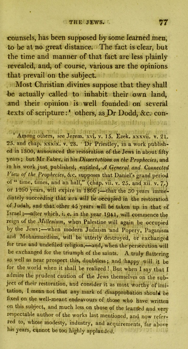 counsels, has been supposed by some learned men, to be at no great distance. The fact is clear, but the time and manner of that fact are less plainly revealed, and, of course, various are the opinions that prevail on the subject. Most Christian divines suppose that they shall be actually called to inhabit their own land, and their opinion is well founded on several texts of scripture:1 others, asJDr Dodd, &amp;c. con- 1 Among others, see Jerem. xvi. v. 15. Ezek. xxxvii. v. 21. 25. and chap. xSxiX. v. 28. ' Dr Priestley, in a work publish- ed in 1800, announced the restoration of the Jews in about fifty years; but Mr Faber, in his Dissertations on the Prophecies, and in his work just published, entitled, A General and Connected View of the Prophecies, &amp;c. supposes that Daniel’s grand period of “ time, times, and an half,” (chap. vu. v. 25. and xii. v. 7.) or 1260 years, will expire in 1S66;—that the 30 years imme- diately succeeding that aera will be occupied in the restoration of Judah, and that other 45 years will be taken up in that of Israel;—after which, L e. in the year 1341, will commence the reign of the Millenium, when Palestine will again be occupied by the Jews;—when modern Judaism and Popery, Paganism and Mohammedism, will be utterly destroyed, or exchanged for true and undefiled religion,—and, when the persecution will be exchanged for the triumph of the saints. A truly flattering ag well as near prospect this, doubtless; and happy will it be for the world when it shall be realized ! But when I say that I admire the prudent caution of the Jews themselves on the sub- ject of their restoration, and consider it as most worthy of imi- tation, I mean not that any mark of disapprobation should be fixed on the well-meant endeavours of those who have written on this subject, and much less on those of the learrfed and very respectable author of the works last mentioned, and now refer- red to, whose modesty, industry, and acquirements, far above his years, cannot be too highly applauded.