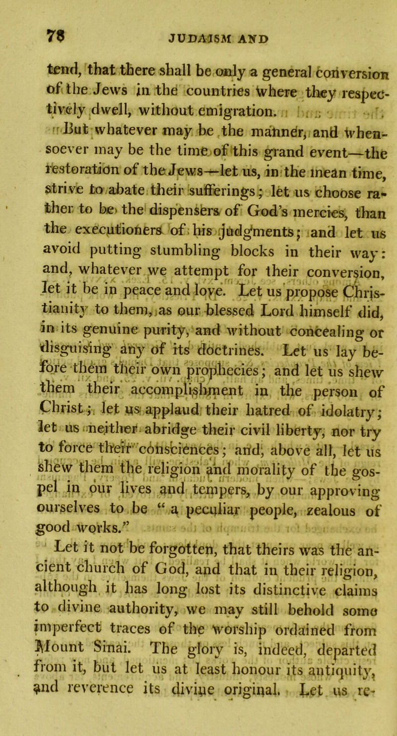73 tend, that there shall be only a general Conversion of the Jews in the countries Where they respec- tively dwell, without emigration. : :; liut whatever may be the marindr* and tvhen- soever may be the time of this grand event—the restoration of the Jews—let us, in the mean time, strive to abate their sufferings; let us choose ra- ther to be&gt; the dispensfers of God’s mercies, than the executioners of;his judgments; and let us avoid putting stumbling blocks in their way: and, whatever we attempt for their conversion, let it be in peace and loye. Let us propose Chris- tianity to them, as our blessed Lord himself did, in its genuine purity, and without concealing or disguising any of its doctrines. Let us lay be- fore them their own prophecies; and let us shew them their accomplishment in the person of Christ ; let us applaud their hatred of idolatry; let us neither abridge their civil liberty, nor try to force their cbhsbidnces; arid, above all, let us shew them the religion and morality of the gos- pel in our lives and tempers, by our approving ourselves to be “ a peculiar people, zealous of good works.” Let it not be forgotten, that theirs was the an- cient church of God, and that in their religion, although it has long lost its distinctive claims to divine authority, we may still behold some imperfect traces of the worship ordained from Mount Sinai. The glory is, indeed, departed from it, but let us at least honour its antiquity, ^nd reverence its divide original. Let us re-