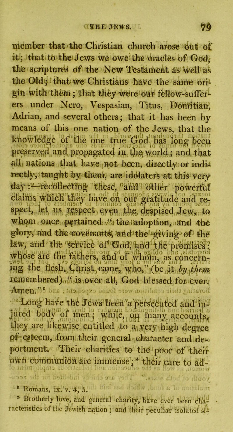 member that the Christian church arose but of it; that to ithe Jews we owe the oracles of God, the scriptures of the New Testament as well as the Old; that We Christians have the same ori- gin With thetn ; that they were oiir fellow-suffer- ers under Nero, Vespasian, Titus, Domitian, Adrian, and several others; that it has been by means of this one nation of the Jews, that the knowledge of the one true God has long been preserved and propagated in the world ; and that all, nations that have not been, directly or indi- rectly, taught by them, are idolaters at this very day 'reddllectfri^ these, dther poWerful claims which they have oh our gratitude and re- speet, let us respect eve,n the, despised Jew, to whom once pertained ‘htheiiadoptioii, and 4he glory, and the^Govdnaht^parid’the'^fVin^^f1 the law, and thfe whose are the fathers, ahd of whdlnJ,°as cp^ WS the who,,’&lt;b.eI!i,t byjhem remembered)is.over all, God blessed for,ever. •Amen.”1 MU ; Jdajifej* ■ bnuol o*»w noUibnoo-riddfgaiistolf Long have the Jews been 'a persecuted and fe jure’d body of menj accou^j^ tliey are likewise entitled to avvery high degree pf esteem, from their general character and de- portment. Their charities to the poor of their oVvfi communion are immense;3 their care to ad- * Romans, ix. v. 4, 5. a Brotherly Ibve, and general charity, have ever been cha- racteristics of the Jewish nation ; and their peculiar isolated si-