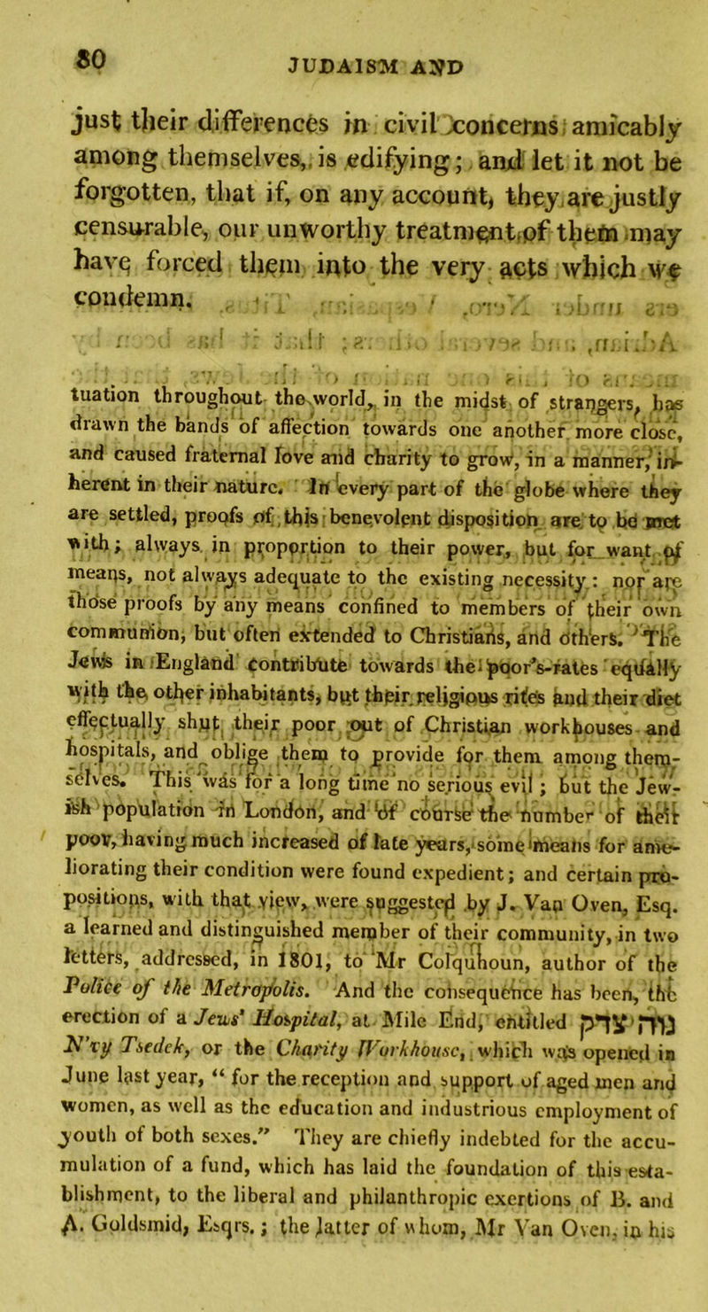 just tjieir differences m civil ^concerns amicably among themselves,,is edifying; anff let it not be forgotten, that if, on any account, they,are justly censurable, our unworthy treatmsntpf them may havq forced them into the very acts which we condemn. •. / .... , * ' ' - • ' ’ Pl - ; J i j. i &gt;! / • r J e . - / ■ , I . i ?. r • r a ■£ 1 &gt;u , dsil.1 j :iio j/riovai ■ ■ '■ . . ! j ! ' &gt; j 1 . &gt; j i / r • _ j '«’() r. i '^: 1 f tuation throughout the.world,, in the midst of strangers^ bae diawn the bands of affection towards one another, more close, and caused fraternal love and charity to grow, in a manner/in- herent in their nature. In every part of the globe where they are settled, proqfs of .this benevolent disposition are to be met with; always in pj;opprtion to their power, but for_want $ meaqs, not always adequate to the existing necessity.: nor arc those proofs by any means confined to members of their own communion, but often extended to Christiaiis, and others, ''The Jews in England Contribute towards the^oorVrates eqdilty with the, other inhabitants, bpt thpir qeljgipus rites and their diet eff^tually shqt, their poor out of Christian workhouses and hospitals, and^oblige them to provide for them among them- selves. This was for a long tithe‘no serious evil ; hilt the Jewr i'sh population drt London, and chime1 the number of theft poov, having much increased of late years,'some imeans for ame- liorating their condition were found expedient; and certain pro- positioqs, with that view, were suggested .by J. Van Oven, Esq. a learned and distinguished member of their community, in two letters, addressed, in 1801, to Mr Coiqulioun, author of the Police of the Metropolis. And the consequence has been, thfc erection of a Jems' Hospital, at Mile End, entitled pTV HU N vy Tsede/c, or the Charity lVorkhou,sc, which w^s opened in June last year, “ for the reception and support of aged men and women, as well as the education and industrious employment of youth of both sexes.” They are chiefly indebted for the accu- mulation of a fund, which has laid the foundation of this esta- blishment, to the liberal and philanthropic exertions of B. and A- Goldsmith Esqrs.; the latter of whom, Mr Van Oven, ip his