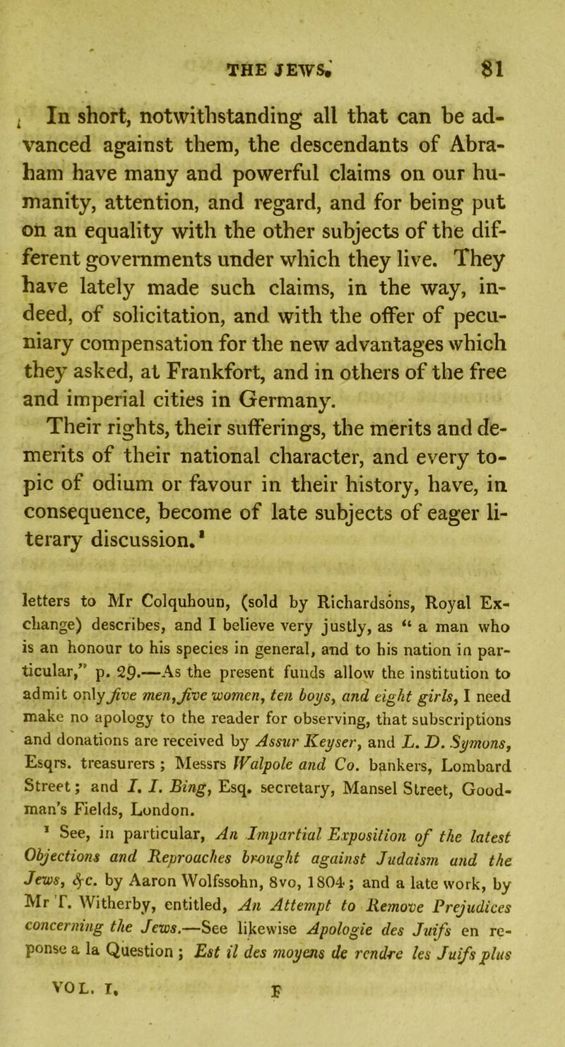 . In short, notwithstanding all that can be ad- vanced against them, the descendants of Abra- ham have many and powerful claims on our hu- manity, attention, and regard, and for being put on an equality with the other subjects of the dif- ferent governments under which they live. They have lately made such claims, in the way, in- deed, of solicitation, and with the offer of pecu- niary compensation for the new advantages which they asked, at Frankfort, and in others of the free and imperial cities in Germany. Their rights, their sufferings, the merits and de- merits of their national character, and every to- pic of odium or favour in their history, have, in consequence, become of late subjects of eager li- terary discussion.1 letters to Mr Colquhoun, (sold by Richardsons, Royal Ex- change) describes, and I believe very justly, as “ a man who is an honour to his species in general, and to his nation in par- ticular,” p. 29.—As the present funds allow the institution to admit only five men, jive women, ten boys, and eight girls, I need make no apology to the reader for observing, that subscriptions and donations are received by Assur Keyser, and L. D. Symons, Esqrs. treasurers; Messrs Walpole and Co. bankers, Lombard Street; and I. I. Bing, Esq. secretary, Mansel Street, Good- man’s Fields, London. 1 See, in particular, An Impartial Exposition of the latest Objections and Reproaches brought against Judaism and the Jews, §c. by Aaron Wolfssohn, 8vo, lSO^; and a late work, by Mr T. Witherby, entitled, An Attempt to Remove Prejudices concerning the Jews.—See likewise Apologie des Juifs en re- ponse a la Question ; Est il des moyens de rendre les Juifs plus 3? VOL. r.