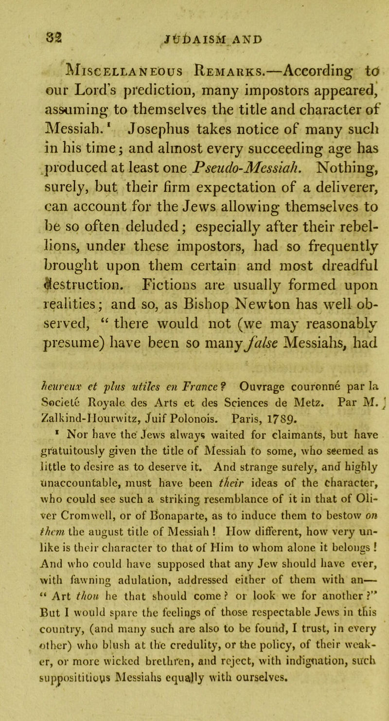 Miscellaneous Remarks.—According to our Lord’s prediction, many impostors appeared, assuming to themselves the title and character of Messiah.1 Josephus takes notice of many such in his time; and almost every succeeding age has produced at least one Pseudo-Messiah. Nothing, surely, but their firm expectation of a deliverer, can account for the Jews allowing themselves to be so often deluded; especially after their rebel- lions, under these impostors, had so frequently brought upon them certain and most dreadful destruction. Fictions are usually formed upon realities; and so, as Bishop Newton has well ob- served, “ there would not (we may reasonably presume) have been so many false Messiahs, had heureux et plus utiles en France? Ouvrage couronne par la Societe Roy ale des Arts et des Sciences de Metz. Par M. J Zalkind-Hourwitz, Juif Polonois. Paris, 1789- 1 Nor have the Jews always waited for claimants, but have gratuitously given the title of Messiah to some, who seemed as little to desire as to deserve it. And strange surely, and highly unaccountable, must have been their ideas of the character, who could see such a striking resemblance of it in that of Oli- ver Cromwell, or of Bonaparte, as to induce them to bestow on them the august title of Messiah ! How different, how very un- like is their character to that of Him to whom alone it belongs ! And who could have supposed that any Jew should have ever, with fawning adulation, addressed either of them with an— “ Art thou he that should come? or look we for another?’' But 1 would spare the feelings of those respectable Jews in this country, (and many such are also to be found, I trust, in every other) who blush at the credulity, or the policy, of their weak- er, or more wicked brethren, and reject, with indignation, such supposititious Messiahs equally with ourselves.