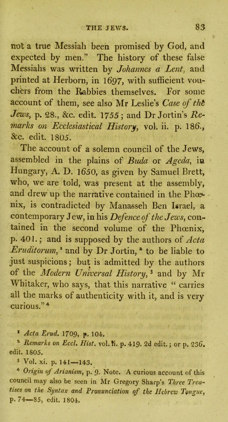 not a true Messiah been promised by God, and expected by men.” The history of these false Messiahs was written by Johannes a Lent, and printed at Herborn, in 1697, with sufficient vou- chers from the Robbies themselves. For some account of them, see also Mr Leslie’s Case of thb Jews, p. 28., &amp;c. edit. 1755; and Dr Jortin’s Re- marks on Ecclesiastical History, vol. ii. p. 18b., &amp;c. edit. 1805. The account of a solemn council of the Jews, assembled in the plains of Bucla or Agecla, in Hungary, A. D. 1650, as given by Samuel Brett, who, we are told, was present at the assembly, and drew up the narrative contained in the Phoo nix, is contradicted by Manasseh Ben Israel, a contemporary Jew, in his Defence of the Jews, con- tained in the second volume of the Phoenix, p. 401.; and is supposed by the authors of Acta Eruditorum,1 * 3 and by Dr Jortin, * to be liable to just suspicions; but is admitted by the authors of the Modern Universal History,3 and by Mr Whitaker, who says, that this narrative “ carries all the marks of authenticity with it, and is very curious.”4 . . . . . . / . 1 Acta Evud. 1709, p. 104. a Remarks on Eccl. Hist. vol. ti. p. 419. 2d edit.; or p. 236. edit. 1805. 3 Vol. xi. p. 141—143. 4 Origin of Arianism, p. 9. Note. A curious account of this council may also be seen in Mr Gregory Sharp’s Three Trea- tises on the Syntax and Pronunciation of the Hebrew Tongue, p. 74—85, edit. 1804.