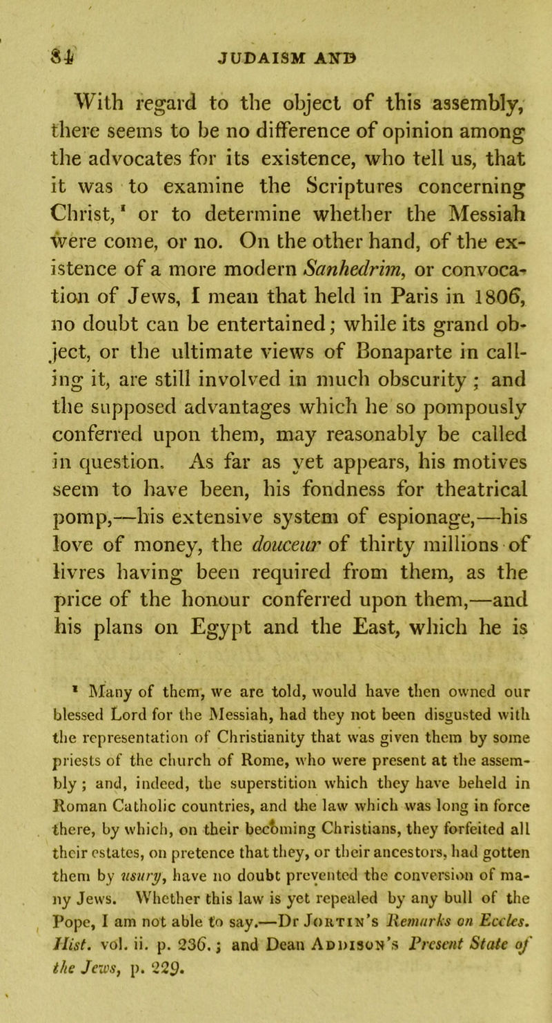 With regard to the object of this assembly, there seems to he no difference of opinion among the advocates for its existence, who tell us, that it was to examine the Scriptures concerning Christ, * or to determine whether the Messiah were come, or no. On the other hand, of the ex- istence of a more modern Sanhedrim, or convoca- tion of Jews, I mean that held in Paris in 1806, no doubt can be entertained; while its grand ob- ject, or the ultimate views of Bonaparte in call- ing it, are still involved in much obscurity ; and the supposed advantages which he so pompously conferred upon them, may reasonably be called in question. As far as yet appears, his motives seem to have been, his fondness for theatrical pomp,—his extensive system of espionage,—his love of money, the douceur of thirty millions of livres having been required from them, as the price of the honour conferred upon them,—and his plans on Egypt and the East, which he is * Many of them, we are told, would have then owned our blessed Lord for the Messiah, had they not been disgusted with the representation of Christianity that was given them by some priests of the church of Rome, who were present at the assem- bly ; and, indeed, the superstition which they have beheld in Roman Catholic countries, and the law which was long in force there, by which, on their becoming Christians, they forfeited all their estates, on pretence that they, or their ancestors, had gotten them by usury, have no doubt prevented the conversion of ma- ny Jews. Whether this law is yet repealed by any bull of the Pope, I am not able to say.—Dr Joiitin’s Remarks on Eccles. Iiist. vol. ii. p. 236.; and Dean Addison’s Present State of the Jews, p. 229.