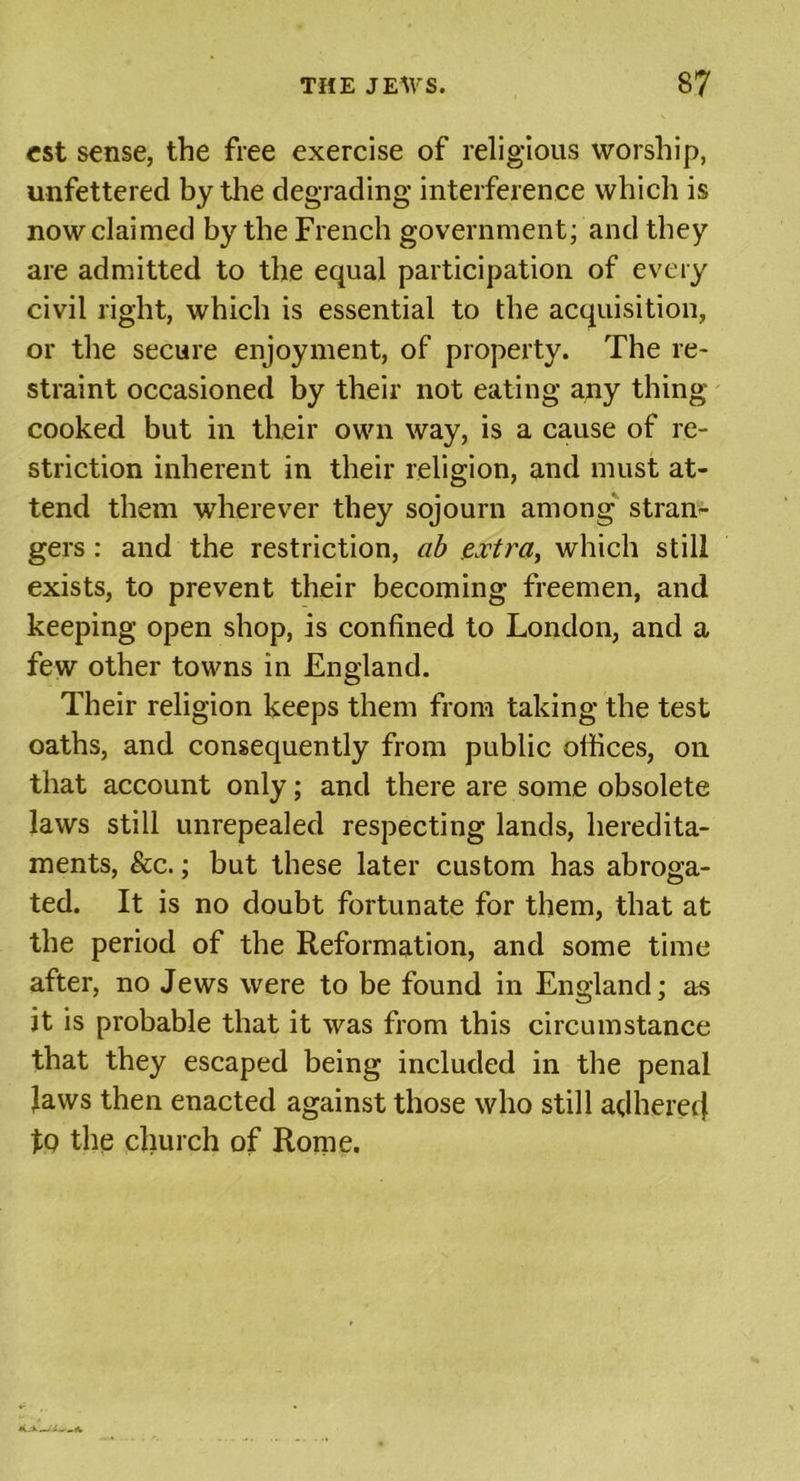 est sense, the free exercise of religious worship, unfettered by the degrading- interference which is now claimed by the French government; and they are admitted to the equal participation of every civil right, which is essential to the acquisition, or the secure enjoyment, of property. The re- straint occasioned by their not eating any thing cooked but in their own way, is a cause of re- striction inherent in their religion, and must at- tend them wherever they sojourn among stran- gers : and the restriction, ab extra, which still exists, to prevent their becoming freemen, and keeping open shop, is confined to London, and a few other towns in England. Their religion keeps them from taking the test oaths, and consequently from public offices, on that account only; and there are some obsolete laws still unrepealed respecting lands, heredita- ments, &amp;c.; but these later custom has abroga- ted. It is no doubt fortunate for them, that at the period of the Reformation, and some time after, no Jews were to be found in England; as it is probable that it was from this circumstance that they escaped being included in the penal Jaws then enacted against those who still adherer} tQ the church of Rome.