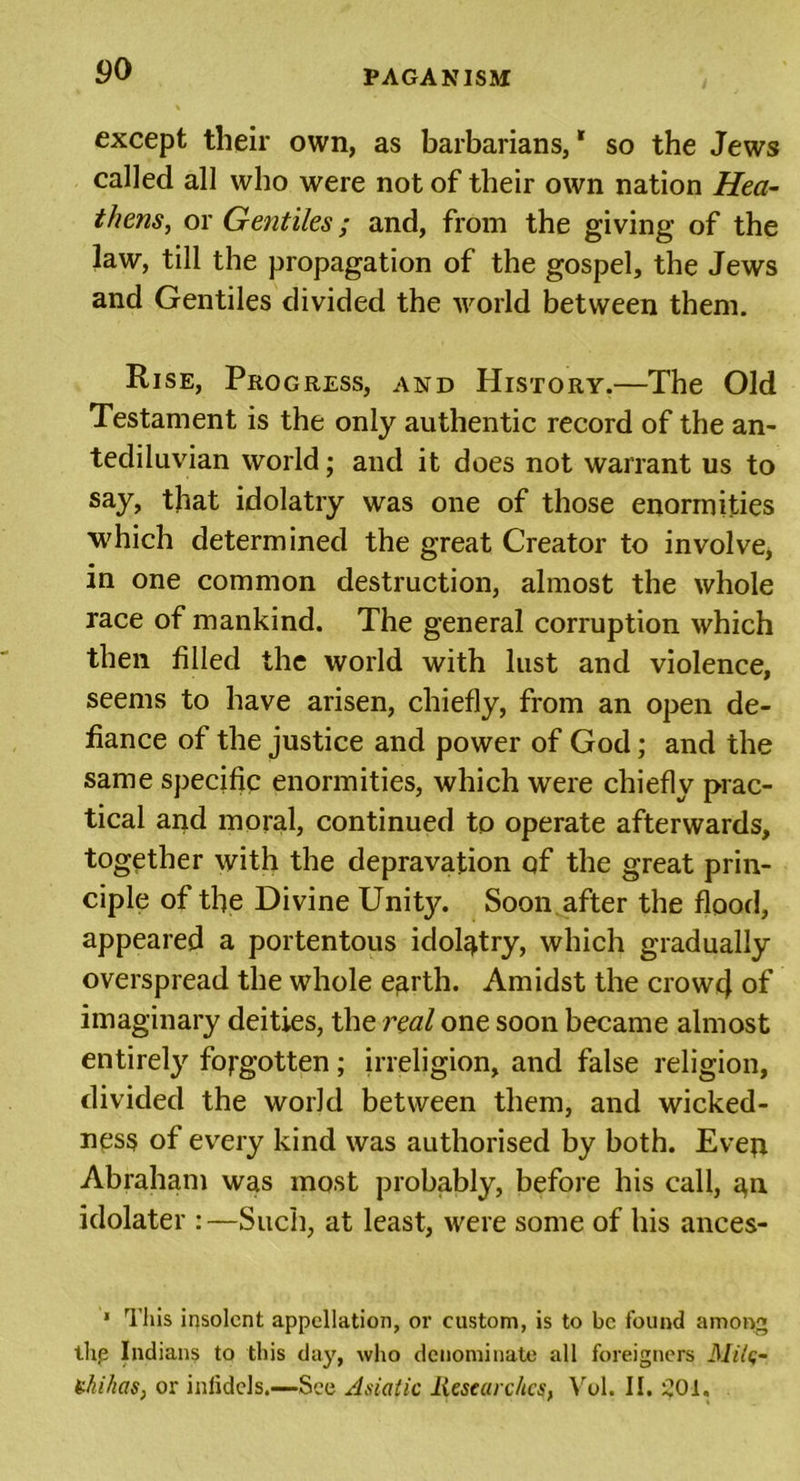 except their own, as barbarians,* so the Jews called all who were not of their own nation Hea- thens, or Gentiles; and, from the giving of the law, till the propagation of the gospel, the Jews and Gentiles divided the world between them. Rise, Progress, and History.—The Old Testament is the only authentic record of the an- tediluvian world; and it does not warrant us to say, that idolatry was one of those enormities which determined the great Creator to involve, in one common destruction, almost the whole race of mankind. The general corruption which then filled the world with lust and violence, seems to have arisen, chiefly, from an open de- fiance of the justice and power of God; and the same specific enormities, which were chiefly prac- tical and moral, continued to operate afterwards, together with the depravation of the great prin- ciple of the Divine Unity. Soon after the flood, appeared a portentous idolatry, which gradually overspread the whole e^rth. Amidst the crowd of imaginary deities, the real one soon became almost entirely forgotten; irreligion, and false religion, divided the world between them, and wicked- ness of every kind was authorised by both. Evep Abraham was most probably, before his call, ^n idolater :—Such, at least, were some of his ances- * This insolent appellation, or custom, is to be found among thp Indians to this day, who denominate all foreigners Milc- Uhihas, or inlidcls.—See Asiatic Researches, Vol. II. 201.