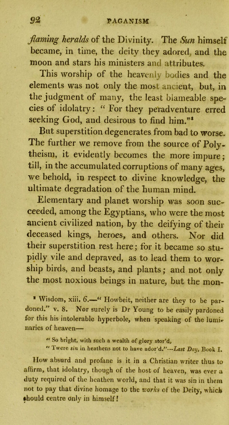 faming heralds of the Divinity. The Sun himself became, in time, the deity they adored, and the moon and stars his ministers and attributes. This worship of the heavenly bodies and the elements was not only the most ancient, but, in the judgment of many, the least biameable spe- cies ot idolatry: “ For they peradventure erred seeking God, and desirous to find him.”1 But superstition degenerates from bad to worse. The further we remove from the source of Poly- theism, it evidently becomes the more impure; till, in the accumulated corruptions of many ages, we behold, in respect to divine knowledge, the ultimate degradation of the human mind. Elementary and planet worship was soon suc- ceeded, among the Egyptians, who were the most ancient civilized nation, by the deifying of their deceased kings, heroes, and others. Nor did their superstition rest here; for it became so stu- pidly vile and depraved, as to lead them to wor- ship birds, and beasts, and plants; and not only the most noxious beings in nature, but the mon- * Wisdom, xiii. 6.—“ Howbeit, neither are they to be par- doned.” v. 8. Nor surely is Dr Young to be easily pardoned for this his intolerable hyperbole, when speaking of the lumi«- naries of heaven— “ So bright, with such a wealth of glory stor’d, “ Twere sin in heathens not to have ador’d.”—Last Day, Book I. How absurd and profane is it in a Christian writer thus to affirm, that idolatry, though of the host of heaven, was ever a duty required of the heathen world, and that it was sin in them not to pay that divine homage to the works of the Deity, which should centre Only in himself!