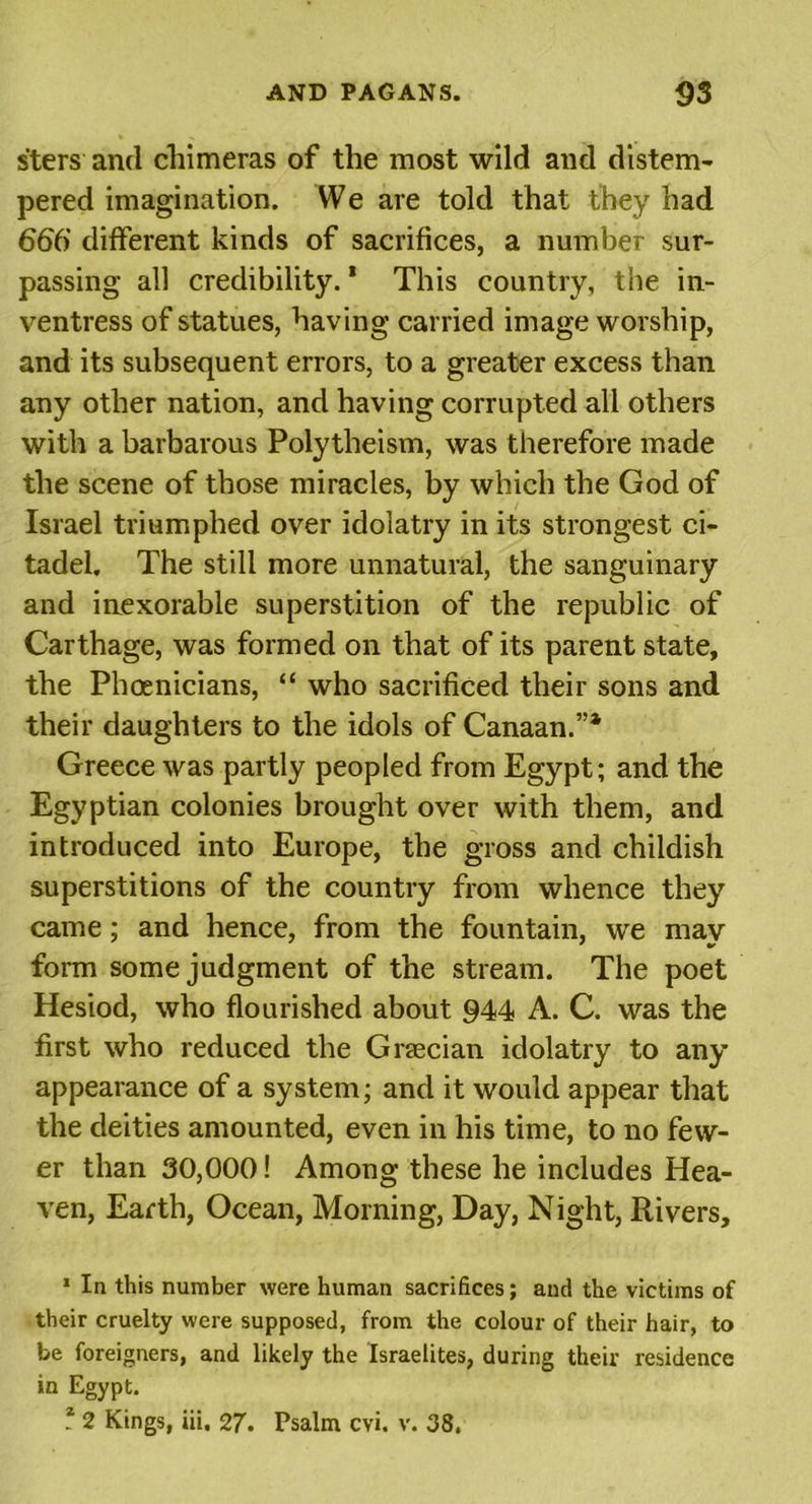 sters and chimeras of the most wild and distem- pered imagination. We are told that they had 66() different kinds of sacrifices, a number sur- passing all credibility. * This country, the in- ventress of statues, having carried image worship, and its subsequent errors, to a greater excess than any other nation, and having corrupted all others with a barbarous Polytheism, was therefore made the scene of those miracles, by which the God of Israel triumphed over idolatry in its strongest ci- tadel. The still more unnatural, the sanguinary and inexorable superstition of the republic of Carthage, was formed on that of its parent state, the Phoenicians, “ who sacrificed their sons and their daughters to the idols of Canaan.”1 2 Greece was partly peopled from Egypt; and the Egyptian colonies brought over with them, and introduced into Europe, the gross and childish superstitions of the country from whence they came; and hence, from the fountain, we may form some judgment of the stream. The poet Hesiod, who flourished about 944 A. C. was the first who reduced the Graecian idolatry to any appearance of a system; and it would appear that the deities amounted, even in his time, to no few- er than 30,000! Among these he includes Hea- ven, Earth, Ocean, Morning, Day, Night, Rivers, 1 In this number were human sacrifices; and the victims of their cruelty were supposed, from the colour of their hair, to be foreigners, and likely the Israelites, during their residence in Egypt. 2 2 Kings, iii, 27- Psalm cvi. v. 38.