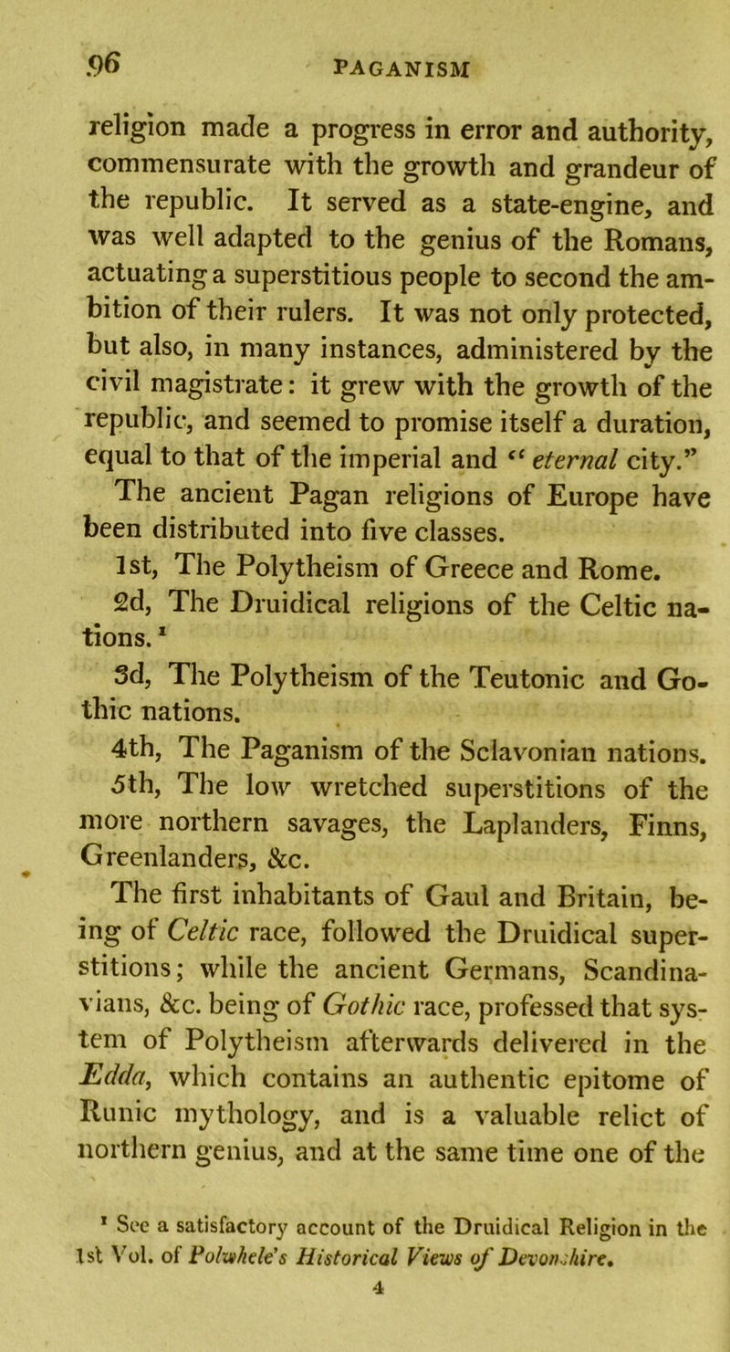 religion made a progress in error and authority, commensurate with the growth and grandeur of the republic. It served as a state-engine, and was well adapted to the genius of the Romans, actuating a superstitious people to second the am- bition of their rulers. It was not only protected, but also, in many instances, administered by the civil magistrate: it grew with the growth of the republic, and seemed to promise itself a duration, equal to that of the imperial and “ eternal city.” The ancient Pagan religions of Europe have been distributed into five classes. 1st, The Polytheism of Greece and Rome. 2d, The Druidical religions of the Celtic na- tions. 1 3d, The Polytheism of the Teutonic and Go- thic nations. 4th, The Paganism of the Sclavonian nations. 5th, The low wretched superstitions of the more northern savages, the Laplanders, Finns, Greenlanders, &amp;c. The first inhabitants of Gaul and Britain, be- ing of Celtic race, followed the Druidical super- stitions ; while the ancient Germans, Scandina- vians, &amp;c. being of Gothic race, professed that sys- tem of Polytheism afterwards delivered in the Edda, which contains an authentic epitome of Runic mythology, and is a valuable relict of northern genius, and at the same time one of the 1 Sec a satisfactory account of the Druidical Religion in the 1st Vol. of Pohvkcle’s Historical Views of Devonshire.