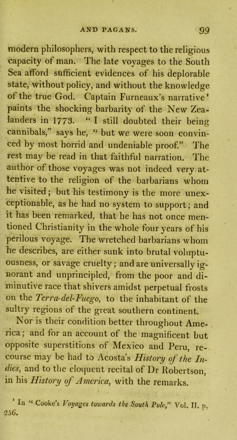 modern philosophers, with respect to the religious capacity of man. The late voyages to the South Sea afford sufficient evidences of his deplorable state, without policy, and without the knowledge of the true God. Captain Furneaux’s narrative* paints the shocking barbarity of the New Zea- landers in 1773. “ I still doubted their being cannibals,” says he, “ but we were soon convin- ced by most horrid and undeniable proof.” The rest may be read in that faithful narration. The author of those voyages was not indeed very at- tentive to the religion of the barbarians whom he visited; but his testimony is the more unex- ceptionable, as he had no system to support; and it has been remarked, that he has not once men- tioned Christianity in the whole four years of his perilous voyage. The wretched barbarians whom he describes, are either sunk into brutal voluptu- ousness, or savage cruelty; and are universally ig- norant and unprincipled, from the poor and di- minutive race that shivers amidst perpetual frosts on the Terra-del-Fuego, to the inhabitant of the sultry regions of the great southern continent. Nor is their condition better throughout Ame- rica ; and for an account of the magnificent but opposite superstitions of Mexico and Peru, re- course may be had to Acosta’s History of the In- dies, and to the eloquent recital of Dr Robertson, in his History of America, with the remarks. I 1 In “ Cooke’s Voyages towards the South Pole,” Vol II p 256.
