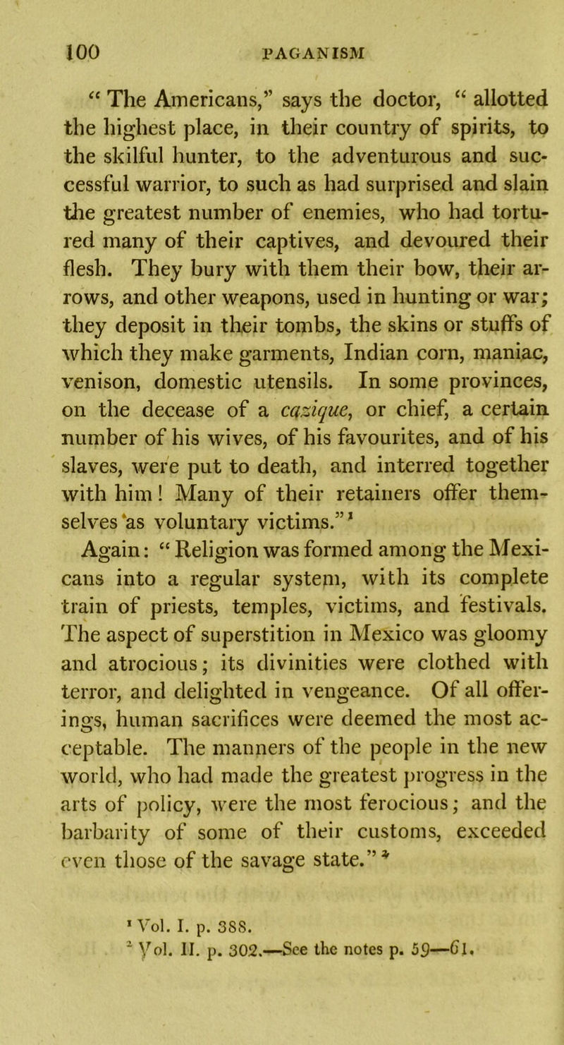 “ The Americans,” says the doctor, “ allotted the highest place, in their country of spirits, to the skilful hunter, to the adventurous and suc- cessful warrior, to such as had surprised and slain the greatest number of enemies, who had tortu- red many of their captives, and devoured their flesh. They bury with them their bow, their ar- rows, and other weapons, used in hunting or war; they deposit in their tombs, the skins or stuffs of which they make garments, Indian corn, maniac, venison, domestic utensils. In some provinces, on the decease of a cazique, or chief, a certain number of his wives, of his favourites, and of his slaves, were put to death, and interred together with him! Many of their retainers offer them- selves as voluntary victims.”1 2 Again: “ Religion was formed among the Mexi- cans into a regular system, with its complete train of priests, temples, victims, and festivals. The aspect of superstition in Mexico was gloomy and atrocious; its divinities were clothed with terror, and delighted in vengeance. Of all offer- ings, human sacrifices were deemed the most ac- ceptable. The manners of the people in the new world, who had made the greatest progress in the arts of policy, were the most ferocious; and the barbarity of some of their customs, exceeded even those of the savage state. ”* 1 Vol. I. p. 3SS. 2 yol. II. p. 302.—See the notes p. 59—Cl.