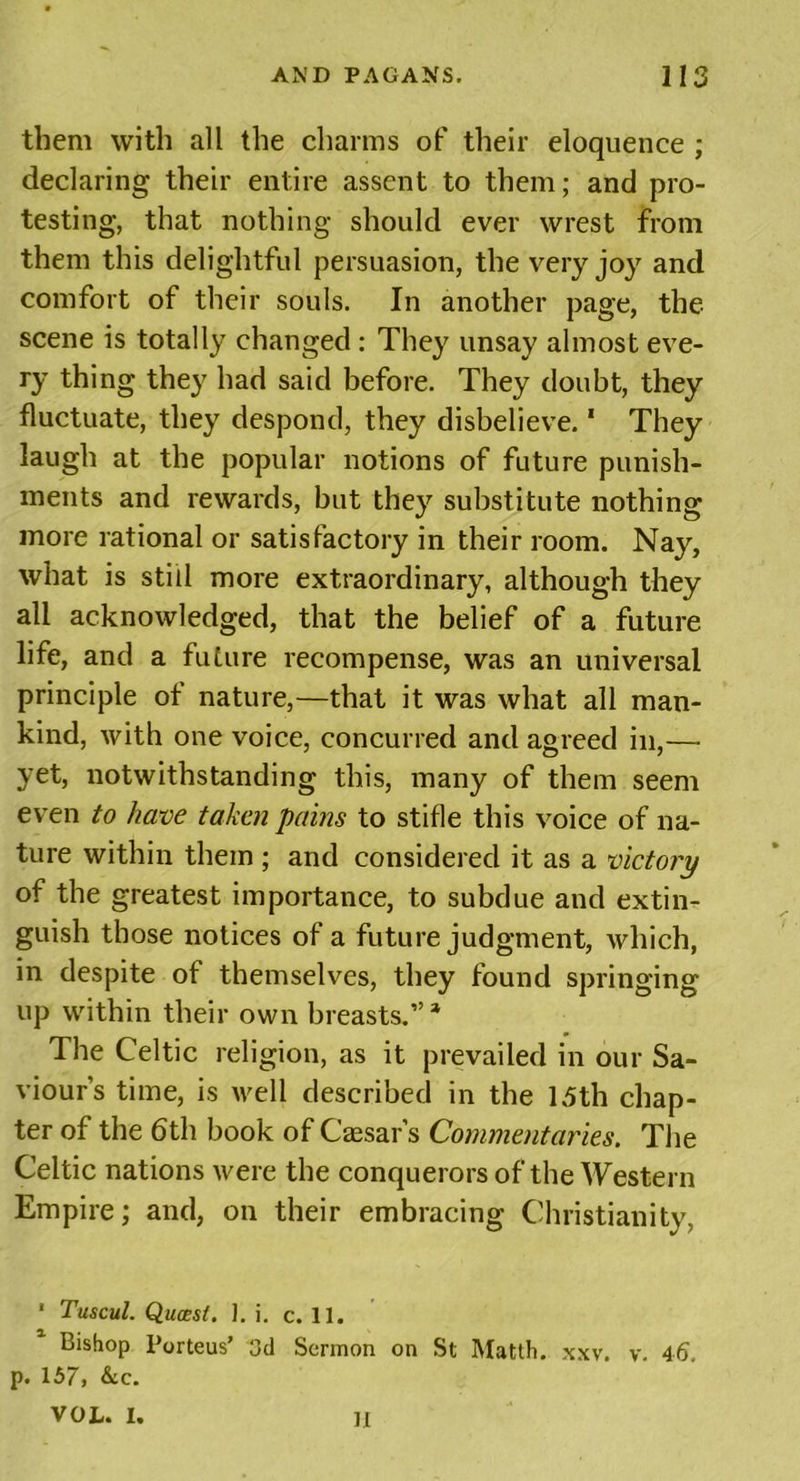 them with all the charms of their eloquence ; declaring their entire assent to them; and pro- testing, that nothing should ever wrest from them this delightful persuasion, the very joy and comfort of their souls. In another page, the scene is totally changed : They unsay almost eve- ry thing they had said before. They doubt, they fluctuate, they despond, they disbelieve.1 They laugh at the popular notions of future punish- ments and rewards, but they substitute nothing more rational or satisfactory in their room. Nay, what is still more extraordinary, although they all acknowledged, that the belief of a future life, and a future recompense, was an universal principle of nature,—that it was what all man- kind, with one voice, concurred and agreed in,— yet, notwithstanding this, many of them seem even to have taken pains to stifle this voice of na- ture within them ; and considered it as a victory of the greatest importance, to subdue and extin- guish those notices of a future judgment, which, in despite of themselves, they found springing up within their own breasts.”* The Celtic religion, as it prevailed in our Sa- viour’s time, is well described in the 15th chap- ter of the 6th book of Caesar’s Commentaries. The Celtic nations were the conquerors of the Western Empire; and, on their embracing Christianity, ' Tuscul. Quasi. J. i. c. 11. Bishop Porteus’ 3d Sermon on St Matth. xxv. v. 46 p. 157, &amp;c. VOL. I. II