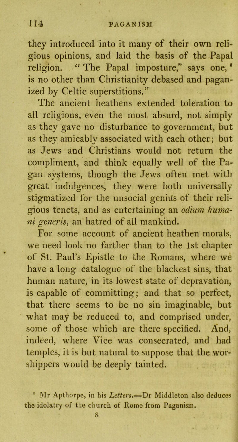 they introduced into it many of their own reli- gious opinions, and laid the basis of the Papal religion. “ The Papal imposture,” says one,1 is no other than Christianity debased and pagan- ized by Celtic superstitions.” The ancient heathens extended toleration to all religions, even the most absurd, not simply as they gave no disturbance to government, but as they amicably associated with each other; but as Jews and Christians would not return the compliment, and think equally well of the Pa- gan systems, though the Jews often met with great indulgences, they were both universally stigmatized for the unsocial genius of their reli- gious tenets, and as entertaining an odium huma- ni generis, an hatred of all mankind. For some account of ancient heathen morals, we need look no farther than to the 1st chapter of St. Paul’s Epistle to the Romans, where we have a long catalogue of the blackest sins, that human nature, in its lowest state of depravation, is capable of committing; and that so perfect, that there seems to be no sin imaginable, but what may be reduced to, and comprised under, some of those which are there specified. And, indeed, where Vice was consecrated, and had temples, it is but natural to suppose that the wor- shippers would be deeply tainted. 1 Mr Apthorpe, in his Letters.—Dr Middleton also deduces the idolatry of the church of Rome from Paganism. 8