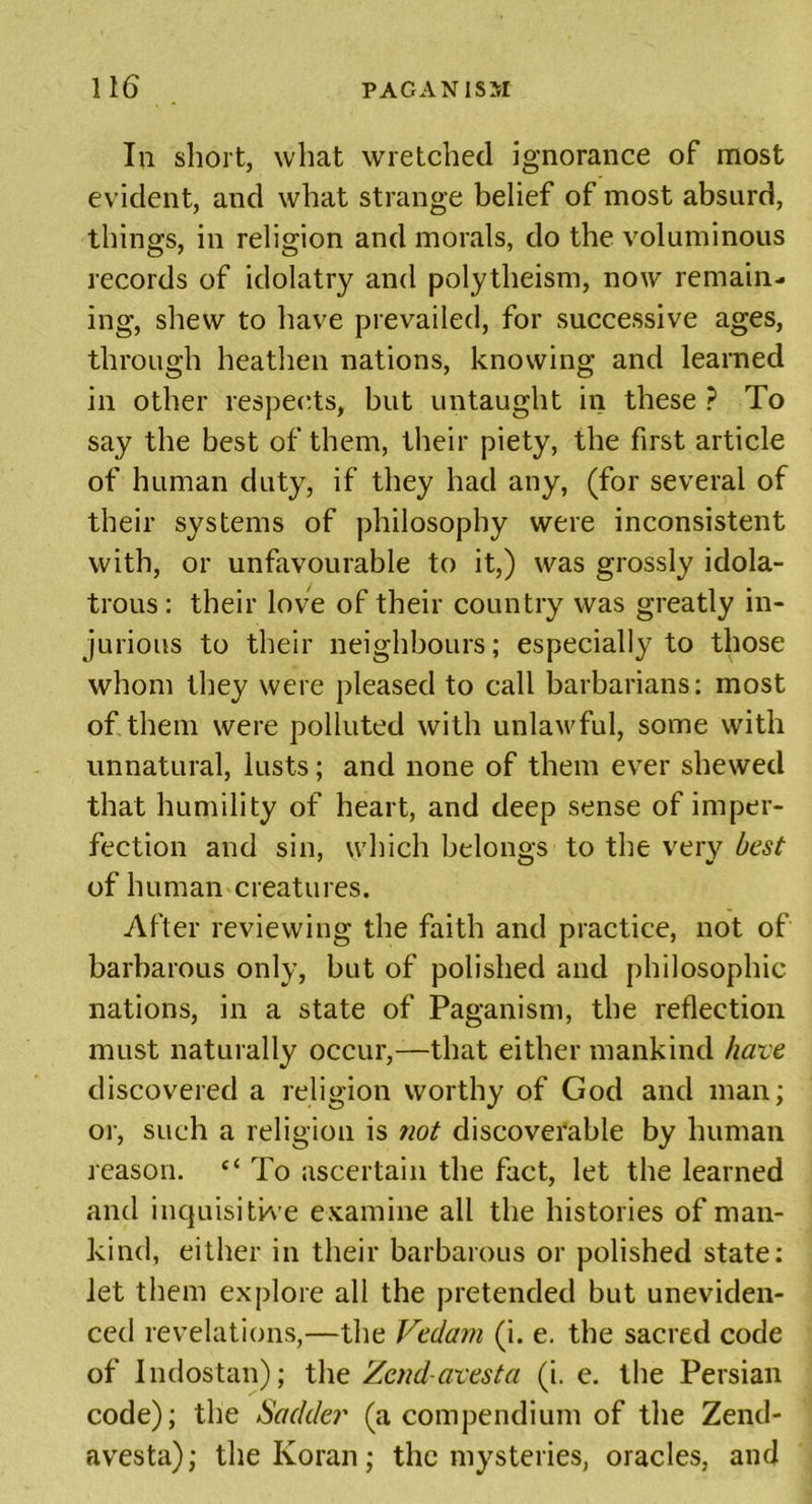 In short, what wretched ignorance of most evident, and what strange belief of most absurd, things, in religion and morals, do the voluminous records of idolatry and polytheism, now remain- ing, shew to have prevailed, for successive ages, through heathen nations, knowing and learned in other respects, but untaught in these ? To say the best of them, their piety, the first article of human duty, if they had any, (for several of their systems of philosophy were inconsistent with, or unfavourable to it,) was grossly idola- trous : their love of their country was greatly in- jurious to their neighbours; especially to those whom they were pleased to call barbarians; most of them were polluted with unlawful, some with unnatural, lusts; and none of them ever shewed that humility of heart, and deep sense of imper- fection and sin, which belongs to the very best of human creatures. After reviewing the faith and practice, not of barbarous only, but of polished and philosophic nations, in a state of Paganism, the reflection must naturally occur,—that either mankind have discovered a religion worthy of God and man; or, such a religion is not discoverable by human reason. c&lt; To ascertain the fact, let the learned and inquisitive examine all the histories of man- kind, either in their barbarous or polished state; let them explore all the pretended but uneviden- ced revelations,—the Vedam (i. e. the sacred code of Indostan); the Zendavesta (i. e. the Persian code); the Sadder (a compendium of the Zend- avesta); the Koran; the mysteries, oracles, and