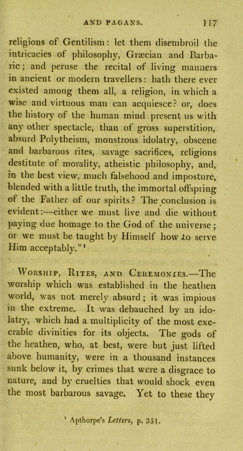 religions of Gentilism : let them disembroil the intricacies of philosophy, Grecian and Barba- ric ; and peruse the recital of living manners in ancient or modern travellers: hath there ever existed among them all, a religion, in which a wise and virtuous man can acquiesce? or, does the history of the human mind present us with any other spectacle, than of gross superstition, absurd Polytheism, monstrous idolatry, obscene and barbarous rites, savage sacrifices, religions destitute of morality, atheistic philosophy, and, in the best view, much falsehood and imposture, blended with a little truth, the immortal offspring of the Father of our spirits? The conclusion is evident:—either we must live and die without paying due homage to the God of the universe; or we must be taught by Himself how lo serve Him acceptably.”1 t Worship, Rites, and Ceremonies.—The worship which was established in the heathen world, was not merely absurd; it was impious in the extreme. It was debauched by an ido- latry, which had a multiplicity of the most exe- crable divinities for its objects. The gods of the heathen, who, at best, were but just lifted above humanity, were in a thousand instances sunk below it, by crimes that were a disgrace to nature, and by cruelties that would shock even the most barbarous savage. Yet to these they 1 Apthorpe’s Letters, p. 351.