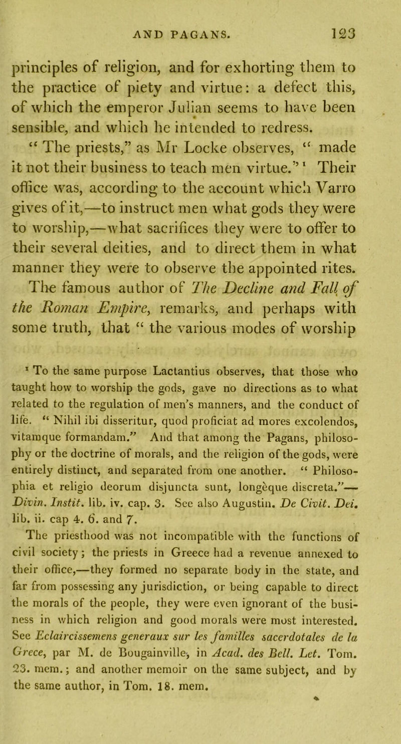 principles of religion, and for exhorting them to the practice of piety and virtue: a defect this, of which the emperor Julian seems to have been sensible, and which he intended to redress. “ The priests,” as Mr Locke observes, “ made it not their business to teach men virtue.”1 Their office was, according to the account which Varro gives of it,—to instruct men what gods they were to worship,—what sacrifices they were to offer to their several deities, and to direct them in what manner they were to observe the appointed rites. The famous author of The Decline and Fall of the Roman Empire, remarks, and perhaps with some truth, that “ the various modes of worship 1 To the same purpose Lactantius observes, that those who taught how to worship the gods, gave no directions as to what related to the regulation of men’s manners, and the conduct of life. “ Nihil ibi disseritur, quod proficiat ad mores excolendos, vitamque formandam.” And that among the Pagans, philoso- phy or the doctrine of morals, and the religion of the gods, were entirely distinct, and separated from one another. “ Philoso- phia et religio deorum disjuncta sunt, longeque discreta.”— Diiin. Instit. lib. iv. cap. 3. See also Augustin. De Civit. Dei. lib. ii. cap 4. 6. and 7- The priesthood was not incompatible with the functions of civil society; the priests in Greece had a revenue annexed to their office,—they formed no separate body in the state, and far from possessing any jurisdiction, or being capable to direct the morals of the people, they were even ignorant of the busi- ness in which religion and good morals were most interested. See Eclaircissemens generaux sur les families sacerdotales de la Grece, par M. de Bougainville-, in Acad, des Bell. Let. Tom. 23. mem.; and another memoir on the same subject, and by the same author, in Tom. 18. mem.