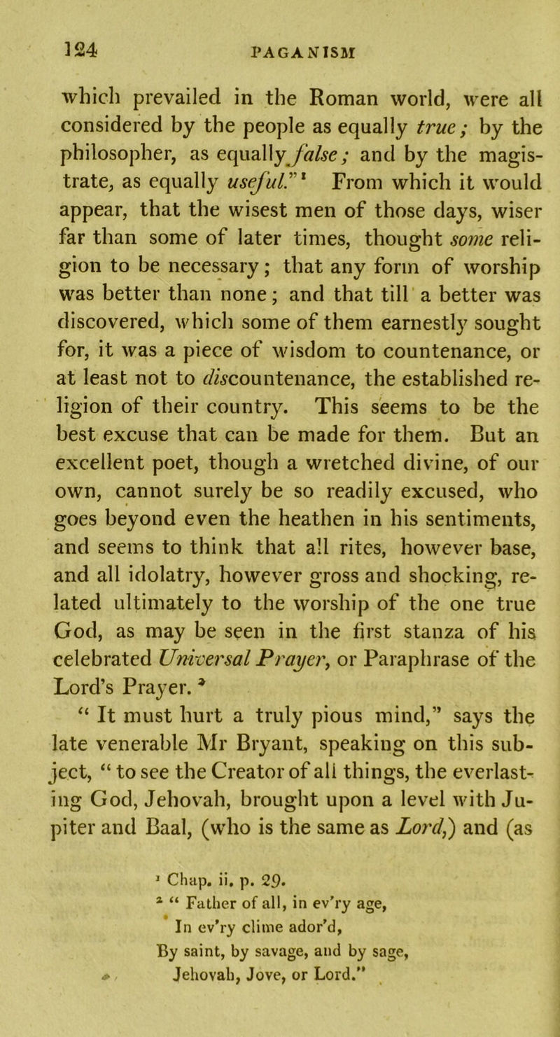 which prevailed in the Roman world, were all considered by the people as equally true ; by the philosopher, as equal\y false ; and by the magis- trate, as equally useful.'1 From which it would appear, that the wisest men of those days, wiser far than some of later times, thought some reli- gion to be necessary; that any form of worship was better than none; and that till a better was discovered, which some of them earnestly sought for, it was a piece of wisdom to countenance, or at least not to discountenance, the established re- ligion of their country. This seems to be the best excuse that can be made for them. But an excellent poet, though a wretched divine, of our own, cannot surely be so readily excused, who goes beyond even the heathen in his sentiments, and seems to think that all rites, however base, and all idolatry, however gross and shocking, re- lated ultimately to the worship of the one true God, as may be seen in the first stanza of his celebrated Universal Prayer, or Paraphrase of the Lord’s Prayer. * “ It must hurt a truly pious mind,” says the late venerable Mr Bryant, speaking on this sub- ject, “ to see the Creator of all things, the everlast- ing God, Jehovah, brought upon a level with Ju- piter and Baal, (who is the same as Lord,) and (as 1 Chap. ii. p. 29• a “ Father of all, in ev’ry age, In ev’ry clime ador’d, By saint, by savage, and by sage, * . Jehovah, Jove, or Lord.”