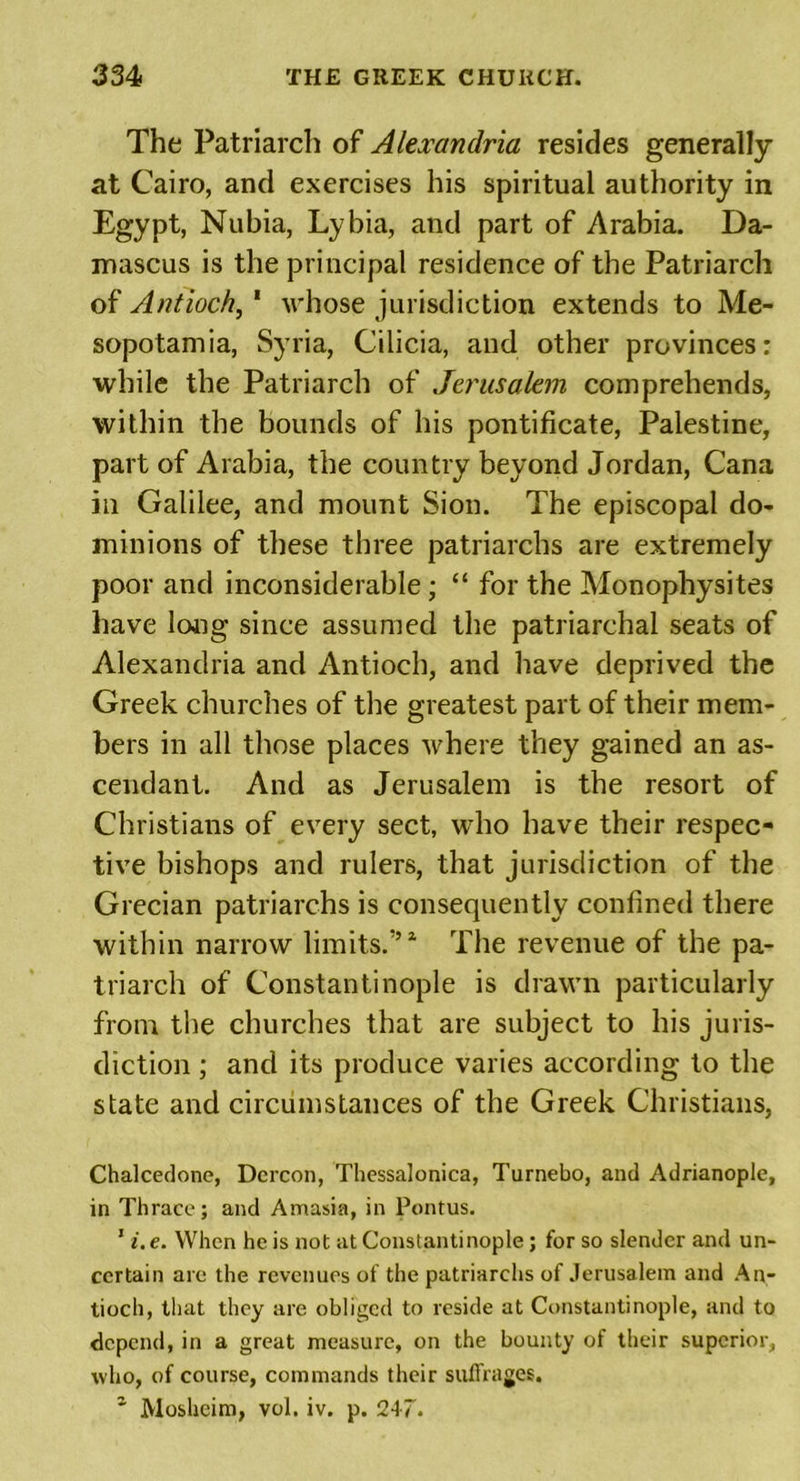 The Patriarch of Alexandria resides generally at Cairo, and exercises his spiritual authority in Egypt, Nubia, Lybia, and part of Arabia. Da- mascus is the principal residence of the Patriarch of Antioch, 1 whose jurisdiction extends to Me- sopotamia, Syria, Cilicia, and other provinces: while the Patriarch of Jerusalem comprehends, within the bounds of his pontificate, Palestine, part of Arabia, the country beyond Jordan, Cana in Galilee, and mount Sion. The episcopal do- minions of these three patriarchs are extremely poor and inconsiderable ; “ for the Monophysites have long since assumed the patriarchal seats of Alexandria and Antioch, and have deprived the Greek churches of the greatest part of their mem- bers in all those places where they gained an as- cendant. And as Jerusalem is the resort of Christians of every sect, who have their respec- tive bishops and rulers, that jurisdiction of the Grecian patriarchs is consequently confined there within narrow limits.’’ * The revenue of the pa- triarch of Constantinople is drawn particularly from the churches that are subject to his juris- diction ; and its produce varies according to the state and circumstances of the Greek Christians, Chalcedone, Dercon, Thessalonica, Turnebo, and Adrianople, in Thrace; and Amasia, in Pontus. 1 i. e. When he is not at Constantinople; for so slender and un- certain are the revenues of the patriarchs of Jerusalem and An- tioch, that they are obliged to reside at Constantinople, and to depend, in a great measure, on the bounty of their superior, tvho, of course, commands their suffrages. z Mosheim, vol. iv. p. 247.