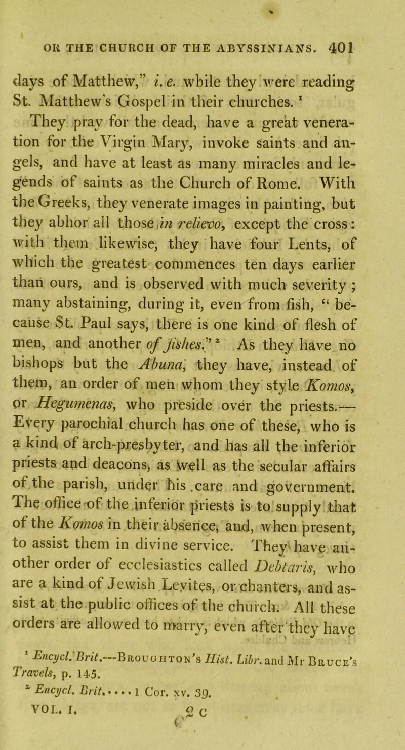 days of Matthew,” i. e. while they were reading St. Matthew's Gospel in their churches. * They pray for the dead, have a great venera- tion for the Virgin Mary, invoke saints and an- gels, and have at least as many miracles and le- gends of saints as the Church of Rome. With the Greeks, they venerate images in painting, but they abhor all those,in relievo, except the cross: with them likewise, they have four Lents, of which the greatest commences ten days earlier than ours, and is observed with much severity ; many abstaining, during it, even from fish, “ be- cause St. Paul says, there is one kind of flesh of men, and another of fakes.”z As they have no bishops but the Abuna, they have, instead of them, an order of men whom they style Komvs, or Hegumenas, who preside over the priests,— Every parochial church has one of these, who is a kind, of arch-presbyter, and has all the inferior priests and deacons* as Well as the secular affairs of the parish, under his .care and government. The office ^f the inferior priests is to supply that of the Komos in their absence, and, when present, to assist them in divine service. They have an- other order of ecclesiastics called Debtaris, vffio are a kind of Jewish Levites, or chanters, and as- sist at the public offices of the church. All these oideis are allowed to marry, even after they have * EncyclJBrit.—Broughton’s Ilist. Libr. and Mr Bruce’s Travels, p. 145. a Enajcl. Brit Cor. xv. 39. VOL. I, o G c lit!